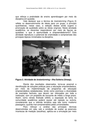 Revista Extensão Rural, DEAER – CCR – UFSM, vol.19, nº 2, Jul – Dez de 2012




que reforça a praticidade do ensino aprendizagem por meio da
disciplina em questão.
          Vale destacar que a técnica de brainstorming (Figura 2)
reflete no desenvolvimento de ideias para um grupo, a princípio
quantitativas; nesse caso, a seleção destas ainda sugere a
priorização de qualidade sobre as ideias originais. Nesta atividade
acadêmica, os discentes responderam por meio de figuras as
questões: o que é oportunidade e empreendedorismo? Esta
atividade reproduziu o potencial de criatividade e compreensão dos
principais tópicos ministrados na disciplina.




Figura 2. Atividade de braisntorming – Ilha Solteira (Unesp).

          Diante dos resultados observados, torna-se possível a
identificação de soluções práticas para a educação empreendedora,
por meio da implementação de programas de educação
empreendedora estabelecidos, tendo como premissa a diversidade
de exemplos factíveis, que devem ser reforçados por toda a
instituição, com um propósito de horizonte de médio a longo prazo.
Assim, como retrata Andrade (2003), a exposição do tema na
comunidade acadêmica poderá causar até rejeição ou euforia,
considerando que a referida temática seja tida como modismo
passageiro, quando mal compreendidos pelas universidades.
          Para reforçar a análise das principais técnicas
desenvolvidas em sala, sob a condição de avaliar as possíveis
incertezas de medição (escolhas), aplicou-se a simulação por meio



                                                                                         19
 