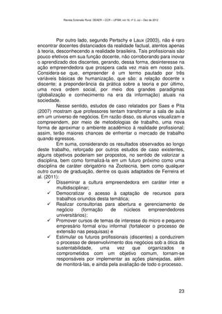 Revista Extensão Rural, DEAER – CCR – UFSM, vol.19, nº 2, Jul – Dez de 2012




          Por outro lado, segundo Pertschy e Laux (2003), não é raro
encontrar docentes distanciados da realidade factual, atentos apenas
à teoria, desconhecendo a realidade brasileira. Tais profissionais são
pouco efetivos em sua função docente, não corroborando para inovar
o aprendizado dos discentes, gerando, dessa forma, desinteresse na
ação empreendedora que prospera cada vez mais em nosso país.
Considera-se que, empreender é um termo pautado por três
variáveis básicas de humanização, que são: a relação docente x
discente; a preponderância da prática sobre a teoria e por último,
uma nova ordem social, por meio dos grandes paradigmas
(globalização e conhecimento na era da informação) atuais na
sociedade.
          Nesse sentido, estudos de caso relatados por Saes e Pita
(2007) mostram que professores tentam transformar a sala de aula
em um universo de negócios. Em razão disso, os alunos visualizam e
compreendem, por meio de metodologias de trabalho, uma nova
forma de aproximar o ambiente acadêmico à realidade profissional;
assim, terão maiores chances de enfrentar o mercado de trabalho
quando egressos.
          Em suma, considerando os resultados observados ao longo
deste trabalho, reforçado por outros estudos de caso existentes,
alguns objetivos poderiam ser propostos, no sentido de valorizar a
disciplina, bem como formalizá-la em um futuro próximo como uma
disciplina de caráter obrigatório na Zootecnia, bem como qualquer
outro curso de graduação, dentre os quais adaptados de Ferreira et
al. (2011):
          Disseminar a cultura empreendedora em caráter inter e
          multidisciplinar;
          Democratizar o acesso à captação de recursos para
          trabalhos oriundos desta temática;
          Realizar consultorias para abertura e gerenciamento de
          negócio      (formação    de    núcleos     empreendedores
          universitários);
          Promover cursos de temas de interesse do micro e pequeno
          empresário formal e/ou informal (fortalecer o processo de
          extensão nas pesquisas) e
          Estimular os futuros profissionais (discentes) a conduzirem
          o processo de desenvolvimento dos negócios sob a ótica da
          sustentabilidade,    uma     vez    que     organizados    e
          comprometidos com um objetivo comum, tornam-se
          responsáveis por implementar as ações planejadas, além
          de monitorá-las, e ainda pela avaliação de todo o processo.




                                                                                          23
 