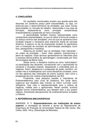 ANÁLISE DO POTENCIAL EMPREENDEDOR: PRÁTICAS DE APRENDIZAGEM NO ENSINO SUPERIOR




5. CONCLUSÕES

          Os resultados mencionados revelam que grande parte dos
discentes em Zootecnia possui perfil empreendedor, ou seja, um
potencial para o desenvolvimento de atividades, que visam futuras
oportunidades no mercado de trabalho, relacionadas à sua área de
formação,      destacando-se       como     principais    características
empreendedoras a propensão ao risco e inovação.
          A personalidade também mostrou expressividade como
característica empreendedora, no que se refere à forma de criação e
ao esforço contínuo das atividades, uma vez que se apresenta como
condição singular e necessária para sobreviver diante do mercado
dinâmico. A postura no ato de empreender também foi significativa
com a introdução de conceitos da administração estratégica, como
foco, planejamento e marketing.
          Observou-se também que as atividades mais relevantes -
em ordem de prioridade – foram visita, palestra, brainstorming e
plano de negócios. Estas técnicas apresentaram-se relevantes para
o processo teórico-prático de aprendizagem, comprovadas por meio
de simulações de Monte Carlo.
          Dessa forma, a disciplina mostrou-se como “estimuladora”
na participação dos discentes, corroborando com o aprendizado de
conceitos e situações práticas, despertando a criatividade para os
negócios. Assim, desperta-se a proposição de poder contribuir, em
caráter inter e multidisciplinar com outras disciplinas correlatas, como
um dos objetivos das instituições de ensino superior, bem como a
prospecção de criar núcleos empreendedores nas IES.
          Finalmente, essa pesquisa ressalta a importância do
Empreendedorismo para curso de Zootecnia. Em razão disso,
sugere-se que disciplina seja incluída na matriz curricular como
obrigatória, haja vista a representatividade para a prática de
negócios, voltada para o agribusiness. Nesse sentido, auxiliará
àqueles futuros empreendedores, que desejam abrir o seu próprio
negócio, fomentando planejamentos de empreendimentos arrojados
e criativos.

6. REFERÊNCIAS BIBLIOGRÁFICAS

ANDRADE, R. F. Empreendedorismo em instituições de ensino
superior: a concepção de docente e alunos do Departamento de
Engenharia de Produção da Universidade Federal de São Carlos. São
Carlos, 2003. 164 p. (Dissertação de Mestrado).




24
 