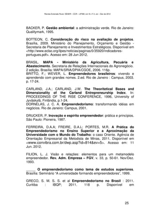 Revista Extensão Rural, DEAER – CCR – UFSM, vol.19, nº 2, Jul – Dez de 2012




BACKER, P. Gestão ambiental: a administração verde. Rio de Janeiro:
Qualitymark, 1995.

BOTTEON, C. Consideração do risco na avaliação de projetos.
Brasília, 2009. Ministério do Planejamento, Orçamento e Gestão -
Secretaria de Planejamento e Investimentos Estratégicos. Disponível em
<http://www.eclac.org/ilpes/noticias/paginas/0/35920/indicadores-
portugues.pdf>. Acesso em: 28 Jun 2012.

BRASIL. MAPA - Ministério da Agricultura, Pecuária e
Abastecimento. Secretaria de Relações Internacionais do Agronegócio.
2 edição. Brasília: MAPA/SRIA/DPIA/CGOE, 2006. 116p.
BRITTO, F.; WEVER, L. Empreendedores brasileiros: vivendo e
aprendendo com grandes nomes. 2.ed. Rio de Janeiro : Campus, 2003.
p. 17-24.

CARLAND, J.A.; CARLAND, J.W. The Theoritetical Bases and
Dimensionality of the Carland Entrepreneurship Index. In:
PROCEEDINGS OF THE RISE CONFERENCE, 1996, University of
Jyväskylä, Finlândia, p.1-24.
DORNELAS, J. C. A. Empreendedorismo: transformando idéias em
negócios. Rio de Janeiro: Campus, 2001.

DRUCKER, P. Inovação e espírito empreendedor: prática e princípios.
São Paulo: Pioneira, 1987.

FERREIRA, D.A.A; FREIRE, D.A.L; PORTES, M.R. A Prática do
Empreendedorismo no Ensino Superior e a Aproximação da
Universidade com o Mundo do Trabalho: o caso Oriente. Agência de
Orientação Empresarial da Metodista de Minas, 2011. Disponível em
<www.convibra.com.br/dwp.asp?id=814&ev=5>. Acesso em: 11
Jun. 2012.

FILION, L. J. Visão e relações: elementos para um metamodelo
empreendedor. Rev. Adm. Empresa – FGV, v. 33, p. 50-61. Nov/Dez.
1993.

_____ O empreendedorismo como tema de estudos superiores.
Brasília: Seminário “A universidade formando empreendedores”, 1999.

GRECO, S. M. S. S. et al Empreendedorismo no Brasil : 2011.
Curitiba :   IBQP;     2011.   118    p.   Disponível   em




                                                                                         25
 