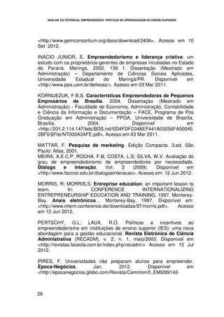ANÁLISE DO POTENCIAL EMPREENDEDOR: PRÁTICAS DE APRENDIZAGEM NO ENSINO SUPERIOR




<http://www.gemconsortium.org/docs/download/2406>. Acesso em 10
Set 2012.

INÁCIO JUNIOR, E. Empreendedorismo e liderança criativa: um
estudo com os proprietários-gerentes de empresas incubadas no Estado
do Paraná. Maringá, 2002. 136 f. Dissertação (Mestrado em
Administração) – Departamento de Ciências Sociais Aplicadas,
Universidade     Estadual     do     Maringá/PR.    Disponível   em
<http://www.ppa.uem.br/defesas/>. Acesso em 03 Mar 2011.

KORNIJEZUK, F.B.S. Características Empreendedoras de Pequenos
Empresários de Brasília. 2004. Dissertação (Mestrado em
Administração) - Faculdade de Economia, Administração, Contabilidade
e Ciência da Informação e Documentação – FACE, Programa de Pós
Graduação em Administração – PPGA, Universidade de Brasília,
Brasília,              2004.            Disponível               em
<http://201.2.114.147/bds/BDS.nsf/0D4FDFC048EF441A03256FA50045
2BF0/$File/NT000A3AFE.pdf>. Acesso em 03 Mar 2011.

MATTAR, F. Pesquisa de marketing. Edição Compacta. 3.ed. São
Paulo: Atlas, 2001.
MEIRA, A.E.C.P; ROCHA, F.B; COSTA, L.S; SILVA, W.V. Avaliação do
grau de empreendedorismo de empreendedores por necessidade.
Diálogo     e    interação.     Vol.    2   (2009).   Disponível   em
<http://www.faccrei.edu.br/dialogoeinteracao>. Acesso em: 12 Jun 2012.

MORRIS, R; MORRIS,S. Entreprise education: an important lesson to
learn.        In:        CONFERENCE           INTERNATIONALIZING
ENTREPRENEURSHIP EDUCATION AND TRAINING, 1997. Monterey-
Bay. Anais eletrônicos… Monterey-Bay, 1997. Disponível em:
<http://www.intent-conference.de/downloadas/97/morris.pdf>. Acesso
em 12 Jun 2012.

PERTSCHY, G.L; LAUX, R.O. Políticas e incentivos ao
empreendedorismo em instituições de ensino superior (IES): uma nova
abordagem para a gestão educacional. Revista Eletrônica de Ciência
Administrativa (RECADM), v. 2, n. 1, maio/2003. Disponível em
<http://revistas.facecla.com.br/index.php/recadm/> Acesso em 13 Jul
2012.

PIRES, F. Universidades não preparam alunos para empreender.
Època-Negócios.          Jan.       2012.      Disponível    em
<http://epocanegocios.globo.com/Revista/Common/0,,EMI289142-



26
 
