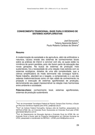 Revista Extensão Rural, DEAER – CCR – UFSM, vol.19, nº 2, Jul – Dez de 2012




    CONHECIMENTO TRADICIONAL: BASE PARA O DESENHO DE
               SISTEMAS AGROFLORESTAIS

                                                                                                    1
                                                                    Joel Donazzolo
                                                                                    2
                                                          Tatiana Aparecida Balem
                                                                                    3
                                                  Paulo Roberto Cardoso da Silveira


Resumo

A modernização da sociedade e da agricultura, além de artificializar a
natureza, causou erosão dos sistemas de conhecimentos locais
sobre as práticas de intervir e conviver com ela, os quais estão na
iminência de serem perdidos, pois não fazem parte da educação das
novas gerações. Na busca de sistemas de produção mais
sustentáveis, há a necessidade de uma relação mais estreita com os
sistemas ecológicos, dotados de uma alta complexidade, que a
ciência simplificadora do modo dominante não consegue fazê-lo.
Neste trabalho, abordam-se o resgate, a compreensão e o uso dos
saberes tradicionais/locais como um tipo válido de conhecimento na
projeção e execução de sistemas agroflorestais de produção,
demonstrando seu papel imprescindível na relação mais harmoniosa
entre ambiente e sociedade.

Palavras-chave: conhecimento local,                               sistemas            agroflorestais,
sistemas de produção sustentáveis



1
 Prof. da Universidade Tecnológica Federal do Paraná, Campus Dois Vizinhos, e Doutor
em Recursos Genéticos Vegetais pela UFSC. joel@utfpr.edu.br
2
 Prof.ª do Instituto Federal Farroupilha, Campus Júlio de Castilhos, pesquisadora do
NEPALS-UFSM. Ms. em Extensão Rural, Doutoranda em Extensão Rural pela UFSM.
tatianabalem@yahoo.com.br
3
 Prof. do Departamento de Educação Agrícola e Extensão Rural da UFSM, Ms. em
Extensão Rural e Doutor pelo do Programa Interdisciplinar em Ciências Humanas da
UFSC, pesquisador e coordenador do NEPALS – UFSM. prcs1064@yahoo.com.br



                                                                                                  29
 