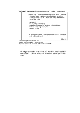 Impressão / Acabamento: Imprensa Universitária / Tiragem: 130 exemplares

              Extensão rural. Universidade Federal de Santa Maria. Centro de
                 Ciências Rurais. Departamento de Educação Agrícola e
                 Extensão Rural. – Vol. 1, n. 1 (jan./jun.1993) – Santa Maria,
                 RS: UFSM, 1993 -

                 Semestral
                 Vol.19, n.2 (jul./dez.2012)
                 Revista anual até 2007 e semestral a partir de 2008.
                 Resumo em português e inglês
                 ISSN 1415-7802



                1. Administração rural: 2. Desenvolvimento rural: 3. Economia
                rural: 4. Extensão rural.

                                                                        CDU: 63
Ficha catalográfica elaborada por
Claudia Carmem Baggio – CRB 10/1830
Biblioteca Setorial do Centro de Ciências Rurais/UFSM




  Os artigos publicados nesta revista são de inteira responsabilidade
  dos autores. Qualquer reprodução é permitida, desde que citada a
  fonte.
 
