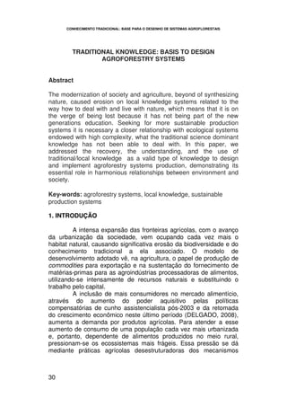 CONHECIMENTO TRADICIONAL: BASE PARA O DESENHO DE SISTEMAS AGROFLORESTAIS




        TRADITIONAL KNOWLEDGE: BASIS TO DESIGN
                AGROFORESTRY SYSTEMS


Abstract

The modernization of society and agriculture, beyond of synthesizing
nature, caused erosion on local knowledge systems related to the
way how to deal with and live with nature, which means that it is on
the verge of being lost because it has not being part of the new
generations education. Seeking for more sustainable production
systems it is necessary a closer relationship with ecological systems
endowed with high complexity, what the traditional science dominant
knowledge has not been able to deal with. In this paper, we
addressed the recovery, the understanding, and the use of
traditional/local knowledge as a valid type of knowledge to design
and implement agroforestry systems production, demonstrating its
essential role in harmonious relationships between environment and
society.

Key-words: agroforestry systems, local knowledge, sustainable
production systems

1. INTRODUÇÃO

         A intensa expansão das fronteiras agrícolas, com o avanço
da urbanização da sociedade, vem ocupando cada vez mais o
habitat natural, causando significativa erosão da biodiversidade e do
conhecimento tradicional a ela associado. O modelo de
desenvolvimento adotado vê, na agricultura, o papel de produção de
commodities para exportação e na sustentação do fornecimento de
matérias-primas para as agroindústrias processadoras de alimentos,
utilizando-se intensamente de recursos naturais e substituindo o
trabalho pelo capital.
         A inclusão de mais consumidores no mercado alimentício,
através do aumento do poder aquisitivo pelas políticas
compensatórias de cunho assistencialista pós-2003 e da retomada
do crescimento econômico neste último período (DELGADO, 2008),
aumenta a demanda por produtos agrícolas. Para atender a esse
aumento de consumo de uma população cada vez mais urbanizada
e, portanto, dependente de alimentos produzidos no meio rural,
pressionam-se os ecossistemas mais frágeis. Essa pressão se dá
mediante práticas agrícolas desestruturadoras dos mecanismos



30
 
