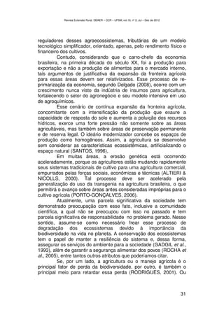 Revista Extensão Rural, DEAER – CCR – UFSM, vol.19, nº 2, Jul – Dez de 2012




reguladores desses agroecossistemas, tributárias de um modelo
tecnológico simplificador, orientado, apenas, pelo rendimento físico e
financeiro dos cultivos.
          Contudo, considerando que o carro-chefe da economia
brasileira, na primeira década do século XX, foi a produção para
exportação e não a produção de alimentos para o mercado interno,
tais argumentos de justificativa da expansão da fronteira agrícola
para essas áreas devem ser relativizados. Esse processo de re-
primarização da economia, segundo Delgado (2008), ocorre com um
crescimento nunca visto da indústria de insumos para agricultura,
fortalecendo o setor do agronegócio e seu modelo intensivo em uso
de agroquímicos.
          Esse cenário de contínua expansão da fronteira agrícola,
concomitante com a intensificação da produção que exaure a
capacidade de resposta do solo e aumenta a poluição dos recursos
hídricos, exerce uma forte pressão não somente sobre as áreas
agricultáveis, mas também sobre áreas de preservação permanente
e de reserva legal. O ideário modernizador concebe os espaços de
produção como homogêneos. Assim, a agricultura se desenvolve
sem considerar as características ecossistêmicas, artificializando o
espaço natural (SANTOS, 1996),
          Em muitas áreas, a erosão genética está ocorrendo
aceleradamente, porque os agricultores estão mudando rapidamente
seus sistemas tradicionais de cultivo para uma agricultura comercial,
empurrados pelas forças sociais, econômicas e técnicas (ALTIERI &
NICOLLS, 2000). Tal processo deve ser acelerado pela
generalização do uso da transgenia na agricultura brasileira, o que
permitirá o avanço sobre áreas antes consideradas impróprias para o
cultivo agrícola (PORTO-GONÇALVES, 2006).
          Atualmente, uma parcela significativa da sociedade tem
demonstrado preocupação com esse fato, inclusive a comunidade
científica, a qual não se preocupou com isso no passado e tem
parcela significativa de responsabilidade no problema gerado. Nesse
sentido, assume-se como necessário frear esse processo de
degradação dos ecossistemas devido à importância da
biodiversidade na vida no planeta. A conservação dos ecossistemas
tem o papel de manter a resiliência do sistema e, dessa forma,
assegurar os serviços do ambiente para a sociedade (GADGIL et al.,
1993), além de garantir a segurança alimentar dos povos (ROCHA et
al., 2005), entre tantos outros atributos que poderíamos citar.
          Se, por um lado, a agricultura ou o manejo agrícola é o
principal fator de perda da biodiversidade, por outro, é também o
principal meio para retardar essa perda (RODRIGUES, 2001). Ou



                                                                                          31
 