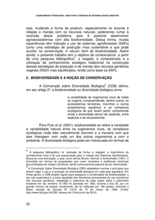 CONHECIMENTO TRADICIONAL: BASE PARA O DESENHO DE SISTEMAS AGROFLORESTAIS




seja, mudando a forma de produzir, especialmente no tocante à
relação e manejo com os recursos naturais, poderemos rumar à
reversão desse problema, pois é possível desenvolver
agroecossistemas com alta biodiversidade. Dessa forma, muitas
experiências têm indicado o uso de sistemas agroflorestais (SAFs)
como uma estratégia de produção mais sustentável e que pode
auxiliar na conservação in situ/on farm da biodiversidade. Assim
sendo, o presente trabalho tem o objetivo de contextualizar, a partir
                               4
de uma pesquisa bibliográfica , o resgate, a compreensão e a
utilização do conhecimento ecológico tradicional na construção
dessas estratégias de produção e de manejo dos recursos genéticos
vegetais (RGV) mais equilibrados, tendo como base os SAFs.

2. BIODIVERSIDADE E A NOÇÃO DE CONSERVAÇÃO
                                                                   5
        A Convenção sobre Diversidade Biológica (CDB) define,
em seu artigo 2º, a biodiversidade ou diversidade biológica como

                                   a variabilidade de organismos vivos de todas
                                   as origens, compreendendo, dentre outros, os
                                   ecossistemas terrestres, marinhos e outros
                                   ecossistemas aquáticos e os complexos
                                   ecológicos de que fazem parte; compreende
                                   ainda a diversidade dentro de espécies, entre
                                   espécies e de ecossistemas.

         Para Puts et al. (2001), biodiversidade se refere a variedade
e variabilidade natural entre os organismos vivos, os complexos
ecológicos onde eles naturalmente ocorrem e a maneira com que
eles interagem com cada um dos outros organismos e com o
ambiente. A diversidade biológica pode ser mensurada em termos de

4
   A pesquisa bibliográfica foi realizada de forma a resgatar a importância do
conhecimento local e de sua preservação para o manejo dos Sistemas Agroflorestais.
Busca-se uma teorização, a qual, como afirma Bruine, Herman e Schoutheete (1991), é
formulada em termos de proposições que unem conceitos e evidências empíricas
documentadas em artigos científicos, sendo continuamente passível de ser reformulada.
5
   A Convenção Sobre Diversidade Biológica (CBD) estabelece normas e princípios que
devem reger o uso e a proteção da diversidade biológica em cada país signatário. Em
linhas gerais, a CDB propõe regras para assegurar a conservação da biodiversidade, o
seu uso sustentável e a justa repartição dos benefícios provenientes do uso econômico
dos recursos genéticos, respeitada a soberania de cada nação sobre o patrimônio
existente em seu território. A CBD foi assinada em 1992, durante a Eco 92, por um
grande número de países. Atualmente, ela foi ratificada por 168 países, incluindo o
Brasil, através do Decreto Nº 2.519 de 16 de março de 1998. (Fonte:
http://www.cdb.gov.br/CDB. Acesso em 19 de junho de 2012)



32
 