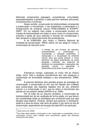 Revista Extensão Rural, DEAER – CCR – UFSM, vol.19, nº 2, Jul – Dez de 2012




diferentes componentes (paisagem, ecossistemas, comunidade,
população/espécie e genética) e cada qual tem atributos estruturais,
composicionais e funcionais.
          Nesse sentido, conservação da biodiversidade compreende
a preservação, a manutenção, o uso sustentável, a restauração e o
fortalecimento do ambiente natural (FRIIS-HANSEN & STHAPIT,
       6
2000) . Em um aspecto mais amplo, a conservação envolve um
manejo da biodiversidade em todos os seus níveis ou componentes,
evitando a perda de seus atributos e levando em consideração o
fator temporal no desenvolvimento dos ecossistemas.
          A lei 9.985/2000, que institui o Sistema Nacional de
Unidades de Conservação - SNUC, define, em seu artigo 2º, inciso II,
conservação da natureza como

                                            o manejo do uso humano da natureza,
                                            compreendendo         a    preservação,   a
                                            manutenção, a utilização sustentável, a
                                            restauração e a recuperação do ambiente
                                            natural, para que possa produzir o maior
                                            benefício, em bases sustentáveis, às atuais
                                            gerações, mantendo seu potencial de
                                            satisfazer as necessidades e aspirações das
                                            gerações     futuras,   e     garantindo  a
                                            sobrevivência dos seres vivos em geral.

         Entende-se manejo, explicitado no inciso VIII do mesmo
artigo, como “todo e qualquer procedimento que vise assegurar a
conservação da diversidade biológica e dos ecossistemas” (MMA,
2000).
         É possível identificar dois grandes grupos de estratégia de
conservação: a conservação ex situ, que diz respeito aos cuidados
para preservação das espécies vegetais fora de seu ambiente
                                  7
natural; e a conservação in situ , que se refere à manutenção das
plantas em seu próprio habitat (JARVIS et al., 2000).
         Por se tratar de um assunto complexo, a conservação da
biodiversidade tem de ser analisada de forma ampla, em que devem
ser consideradas todas as estratégias que contribuam para que seja
atingido esse objetivo. Portanto, sempre que possível, e necessário,
pode-se e deve-se lançar mão tanto de ações in situ como ex situ de
conservação, dependendo da situação de cada RGV em particular.

6
    Apud Jarvis et al. (2000).
7
 Para efeito deste trabalho, conservação in situ, conservação na propriedade rural ou
conservação on-farm serão tratados como semelhantes, apesar das diferenças
conceituais entre ambas.



                                                                                                33
 