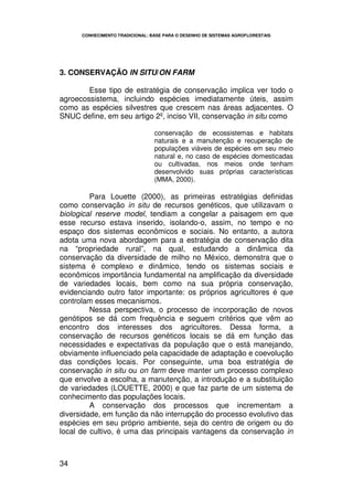 CONHECIMENTO TRADICIONAL: BASE PARA O DESENHO DE SISTEMAS AGROFLORESTAIS




3. CONSERVAÇÃO IN SITU/ON FARM

        Esse tipo de estratégia de conservação implica ver todo o
agroecossistema, incluindo espécies imediatamente úteis, assim
como as espécies silvestres que crescem nas áreas adjacentes. O
SNUC define, em seu artigo 2º, inciso VII, conservação in situ como

                                 conservação de ecossistemas e habitats
                                 naturais e a manutenção e recuperação de
                                 populações viáveis de espécies em seu meio
                                 natural e, no caso de espécies domesticadas
                                 ou cultivadas, nos meios onde tenham
                                 desenvolvido suas próprias características
                                 (MMA, 2000).

         Para Louette (2000), as primeiras estratégias definidas
como conservação in situ de recursos genéticos, que utilizavam o
biological reserve model, tendiam a congelar a paisagem em que
esse recurso estava inserido, isolando-o, assim, no tempo e no
espaço dos sistemas econômicos e sociais. No entanto, a autora
adota uma nova abordagem para a estratégia de conservação dita
na “propriedade rural”, na qual, estudando a dinâmica da
conservação da diversidade de milho no México, demonstra que o
sistema é complexo e dinâmico, tendo os sistemas sociais e
econômicos importância fundamental na amplificação da diversidade
de variedades locais, bem como na sua própria conservação,
evidenciando outro fator importante: os próprios agricultores é que
controlam esses mecanismos.
         Nessa perspectiva, o processo de incorporação de novos
genótipos se dá com frequência e seguem critérios que vêm ao
encontro dos interesses dos agricultores. Dessa forma, a
conservação de recursos genéticos locais se dá em função das
necessidades e expectativas da população que o está manejando,
obviamente influenciado pela capacidade de adaptação e coevolução
das condições locais. Por conseguinte, uma boa estratégia de
conservação in situ ou on farm deve manter um processo complexo
que envolve a escolha, a manutenção, a introdução e a substituição
de variedades (LOUETTE, 2000) e que faz parte de um sistema de
conhecimento das populações locais.
         A conservação dos processos que incrementam a
diversidade, em função da não interrupção do processo evolutivo das
espécies em seu próprio ambiente, seja do centro de origem ou do
local de cultivo, é uma das principais vantagens da conservação in



34
 