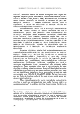 CONHECIMENTO TRADICIONAL: BASE PARA O DESENHO DE SISTEMAS AGROFLORESTAIS




         8
naturais , buscando formas de melhor manejá-los em função dos
objetivos de produção de mercadorias, adicionando valor de troca à
natureza (PORTO-GONÇALVES, 2006). Para esse autor, trata-se do
velho objetivo cartesiano de dominar a natureza em prol dos
desígnios humanos. O modelo cartesiano assume, com o
capitalismo, o caráter de transformar os recursos naturais em
mercadorias negociáveis no mercado.
          O casamento da ciência com a tecnologia, consolidado no
século XX, conferiu àquela um sentido utilitarista, em que o
conhecimento gerado pela pesquisa deve transformar-se em
tecnologia apropriável pelas empresas capitalistas, viabilizando
lucros vultosos. Esse processo apresenta dupla face com o
crescente investimento privado em pesquisa, buscando garantir as
patentes e a propriedade intelectual das inovações produzidas. E, de
outro lado, o capital se apropria da ciência produzida em centros
públicos de investigação, através da proximidade com os
pesquisadores e a derivação em tecnologias amplamente
difundíveis.
          Para que tal objetivo seja factível, as tecnologias devem ser
materializadas em objetos prontos para serem usados em qualquer
contexto. Desse modo, no caso das tecnologias do paradigma
químico-mecânico-biológico, desenvolvido a partir dos centros
internacionais de investigação do período da “revolução verde”,
independente das variabilidades agroecossistêmicas, máquinas,
equipamentos, fertilizantes, herbicidas, pesticidas em geral e
sementes selecionadas (hoje, transgênicas) são adotadas pelos
agricultores. Esse processo exigiu que o conhecimento de base
científica, mediado pelas tecnologias desenvolvidas industrialmente,
substituísse o conhecimento que os agricultores possuíam, com base
em sua trajetória de trabalhar a terra, a agricultura própria de cada
comunidade rural (BALEM E SILVEIRA, 2002). Tal conhecimento,
por ser fruto da tradição cultural de cada grupo social, pode ser
denominado tradicional.
          Mas, metodologicamente, como é gerado tal conhecimento
científico e qual sua consequência para ação humana sobre os
agreoecossistemas? A prática científica hegemônica, herdeira do


8
 Na atualidade, a ação humana sobre esses sistemas tem alterado de tal forma sua
regulação, que as características biológicas que orientavam sua dinâmica perdem força
diante da compulsão artificializadora da tecnologia. No caso da agricultura, essa
constatação é evidente, quando se percebe que o uso de insumos tem aumentado
constantemente e a capacidade de resposta dos agroecossistemas não se eleva na
mesma proporção e que os desequilíbrios ambientais têm crescido.



36
 