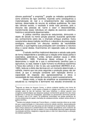 Revista Extensão Rural, DEAER – CCR – UFSM, vol.19, nº 2, Jul – Dez de 2012




                         9                     10
cânone positivista e empirista , propõe os métodos quantitativos
como sinônimo de rigor científico, trazendo como consequência a
matematização do real e o empobrecimento das explicações
teóricas, desarmadas do recurso às análises qualitativas. No caso
das ciências sociais, o resultado é ainda mais perverso, pois o
discurso das pessoas de “carne e osso” é desconsiderado,
transformando esses indivíduos em objetos do exercício científico,
histórica e socialmente desencarnados.
          A prática científica assume-se reducionista, diminuindo o
objeto de estudo na menor porção possível, buscando aprofundar
seu conhecimento sobre ele, o chamado enfoque analítico. Outra
característica dessa tradição científica é o abandono da preocupação
axiológica, assumindo um discurso ascético de neutralidade
científica, o qual legitima suas produções sem considerar a natureza
ética e social destas. Examinamos em separado cada um desses
aspectos.
          O estudo científico tradicional descreve e estuda cada parte
de forma independente e acredita que a relação entre essas partes é
sistemática, podendo-se, então, sempre predizer causa e efeito
(NORGAARD, 1989). Partindo-se desse enfoque é que se
desenvolveu a noção de o que é conhecimento científico para a
agricultura, ou seja, basear a ação humana na eficiência econômica
e física dos cultivos e não no seu uso sustentável (BERKES et al.,
1995). Isola-se o efeito das técnicas em um momento determinado, a
colheita, mesmo que nos anos seguintes a produção possa não ser
viável, já que a extração constante sem reposição diminui a
capacidade de resposta dos agroecossistemas e eleva a
necessidade de mais adição de insumos e assim sucessivamente.
          Desse modo, a noção de simplificar os ecossistemas para
estudá-los ou manejá-los é dominante nos estudos envolvendo os

9
 Segundo as ideias de Augusto Comte, a ciência ocidental significa uma forma de
conhecimento superior, a qual supera a filosofia e a religião com caminho de acesso à
verdade sobre as leis da natureza. Sob essa influência, a ciência assume uma
arrogância epistemológica que despreza qualquer conhecimento gerado fora dos meios
acadêmicos e centros de investigação, associados ao pensamento dominante advindo
da Europa e dos E.U.A. Assim, os problemas vivenciados nos países periféricos ao
circuito preferencial do capital, chamados de subdesenvolvidos, acabam sendo alheios à
prática científica.
10
   Herdeiro da tradição iniciada por Francis Bacon, o modelo empirista refere-se ao credo
de que a experimentação é o instrumento central do método científico, desconsiderando
qualquer conhecimento que não possa ser demonstrado em experimentos de laboratório.
Essa crença associa-se à predominância dos métodos quantitativos como sinônimo de
ciência séria, fazendo com que os dados e a sua manipulação assumam papel relevante
na produção científica, relegando a segundo plano e visto com desconfiança a utilização
de análises qualitativas.



                                                                                             37
 