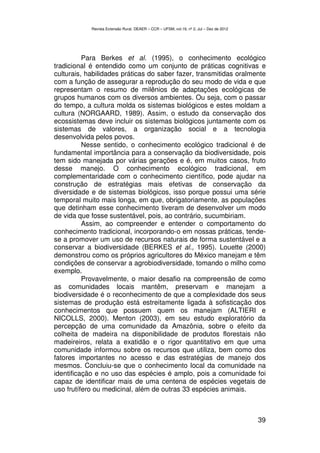 Revista Extensão Rural, DEAER – CCR – UFSM, vol.19, nº 2, Jul – Dez de 2012




          Para Berkes et al. (1995), o conhecimento ecológico
tradicional é entendido como um conjunto de práticas cognitivas e
culturais, habilidades práticas do saber fazer, transmitidas oralmente
com a função de assegurar a reprodução do seu modo de vida e que
representam o resumo de milênios de adaptações ecológicas de
grupos humanos com os diversos ambientes. Ou seja, com o passar
do tempo, a cultura molda os sistemas biológicos e estes moldam a
cultura (NORGAARD, 1989). Assim, o estudo da conservação dos
ecossistemas deve incluir os sistemas biológicos juntamente com os
sistemas de valores, a organização social e a tecnologia
desenvolvida pelos povos.
          Nesse sentido, o conhecimento ecológico tradicional é de
fundamental importância para a conservação da biodiversidade, pois
tem sido manejada por várias gerações e é, em muitos casos, fruto
desse manejo. O conhecimento ecológico tradicional, em
complementaridade com o conhecimento científico, pode ajudar na
construção de estratégias mais efetivas de conservação da
diversidade e de sistemas biológicos, isso porque possui uma série
temporal muito mais longa, em que, obrigatoriamente, as populações
que detinham esse conhecimento tiveram de desenvolver um modo
de vida que fosse sustentável, pois, ao contrário, sucumbiriam.
          Assim, ao compreender e entender o comportamento do
conhecimento tradicional, incorporando-o em nossas práticas, tende-
se a promover um uso de recursos naturais de forma sustentável e a
conservar a biodiversidade (BERKES et al., 1995). Louette (2000)
demonstrou como os próprios agricultores do México manejam e têm
condições de conservar a agrobiodiversidade, tomando o milho como
exemplo.
          Provavelmente, o maior desafio na compreensão de como
as comunidades locais mantêm, preservam e manejam a
biodiversidade é o reconhecimento de que a complexidade dos seus
sistemas de produção está estreitamente ligada à sofisticação dos
conhecimentos que possuem quem os manejam (ALTIERI e
NICOLLS, 2000). Menton (2003), em seu estudo exploratório da
percepção de uma comunidade da Amazônia, sobre o efeito da
colheita de madeira na disponibilidade de produtos florestais não
madeireiros, relata a exatidão e o rigor quantitativo em que uma
comunidade informou sobre os recursos que utiliza, bem como dos
fatores importantes no acesso e das estratégias de manejo dos
mesmos. Concluiu-se que o conhecimento local da comunidade na
identificação e no uso das espécies é amplo, pois a comunidade foi
capaz de identificar mais de uma centena de espécies vegetais de
uso frutífero ou medicinal, além de outras 33 espécies animais.



                                                                                          39
 