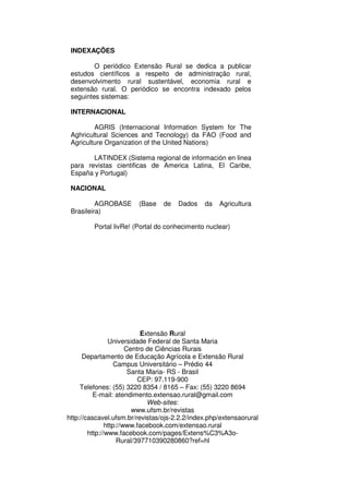 INDEXAÇÕES

         O periódico Extensão Rural se dedica a publicar
 estudos científicos a respeito de administração rural,
 desenvolvimento rural sustentável, economia rural e
 extensão rural. O periódico se encontra indexado pelos
 seguintes sistemas:

 INTERNACIONAL

         AGRIS (Internacional Information System for The
 Aghricultural Sciences and Tecnology) da FAO (Food and
 Agriculture Organization of the United Nations)

        LATINDEX (Sistema regional de información en linea
 para revistas cientificas de America Latina, El Caribe,
 España y Portugal)

 NACIONAL

          AGROBASE      (Base    de   Dados    da   Agricultura
 Brasileira)

         Portal livRe! (Portal do conhecimento nuclear)




                            Extensão Rural
                Universidade Federal de Santa Maria
                       Centro de Ciências Rurais
      Departamento de Educação Agrícola e Extensão Rural
                   Campus Universitário – Prédio 44
                        Santa Maria- RS - Brasil
                           CEP: 97.119-900
     Telefones: (55) 3220 8354 / 8165 – Fax: (55) 3220 8694
          E-mail: atendimento.extensao.rural@gmail.com
                              Web-sites:
                         www.ufsm.br/revistas
http://cascavel.ufsm.br/revistas/ojs-2.2.2/index.php/extensaorural
               http://www.facebook.com/extensao.rural
        http://www.facebook.com/pages/Extens%C3%A3o-
                    Rural/397710390280860?ref=hl
 