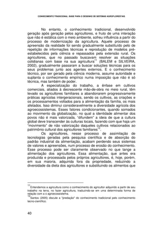 CONHECIMENTO TRADICIONAL: BASE PARA O DESENHO DE SISTEMAS AGROFLORESTAIS




         No entanto, o conhecimento tradicional, desenvolvido
geração após geração pelos agricultores, e fruto de uma interação
que não é estática com o meio ambiente, sofreu influência a partir do
processo de modernização da agricultura. Aquele processo de
apreensão da realidade foi sendo gradualmente substituído pelo de
repetição de informações técnicas e reprodução de modelos pré-
estabelecidos pela ciência e repassados pela extensão rural. Os
agricultores, que no passado buscavam resolver as situações
                                             11
cotidianas com base na sua agricultura (BALEM e SILVEIRA,
2002), gradualmente passaram a buscar soluções técnicas para os
seus problemas junto aos agentes externos. E o conhecimento
técnico, por ser gerado pela ciência moderna, assume autoridade e
suplanta o conhecimento empírico numa imposição que não é só
técnica, mas também de poder.
         A especialização do trabalho, a ênfase em cultivos
comerciais, aliados à decrescente mão-de-obra no meio rural, têm
levado os agricultores familiares a abandonarem progressivamente
práticas agrícolas intergeracionais, sendo os cultivos, as criações e
os processamentos voltados para a alimentação da família, os mais
afetados. Isso diminui consideravelmente a diversidade agrícola dos
agroecossistemas. Esses fatores condicionantes, quando somados
ao movimento da globalização, no qual a identidade alimentar dos
povos não é mais valorizada, “difundem” a ideia de que a cultura
global deve transcender às culturas locais, fazendo com que haja um
“movimento” de não valorização daqueles cultivos relacionados ao
                                                12
patrimônio cultural dos agricultores familiares .
         Os agricultores, nesse processo de assimilação de
tecnologias geradas pela pesquisa científica e de absorção do
padrão industrial da alimentação, acabam perdendo seus sistemas
de valores e apreensões, num processo de erosão do conhecimento.
Esse processo pode ser claramente observado no que tange a
alimentação dos agricultores. Essa alimentação, que antes era
produzida e processada pelos próprios agricultores, é, hoje, porém,
em sua maioria, adquirida fora da propriedade, reduzindo a
diversidade da dieta dos agricultores e substituindo os alimentos que




11
   Entendemos a agricultura como o conhecimento do agricultor adquirido a partir de seu
trabalho na terra, no fazer agricultura, traduzindo-se em uma determinada forma de
relação com a o agroecossistema.
12
  Santos (2005) discute a "predação" do conhecimento tradicional pelo conhecimento
tecno-científico.



40
 