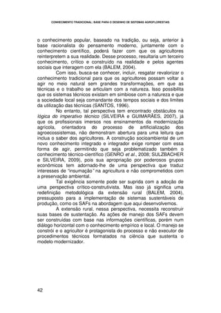 CONHECIMENTO TRADICIONAL: BASE PARA O DESENHO DE SISTEMAS AGROFLORESTAIS




o conhecimento popular, baseado na tradição, ou seja, anterior à
base racionalista do pensamento moderno, juntamente com o
conhecimento científico, poderá fazer com que os agricultores
reinterpretem a sua realidade. Desse processo, resultaria um terceiro
conhecimento, crítico e construído na realidade e pelos agentes
sociais que interagem com ela (BALEM, 2004).
          Com isso, busca-se conhecer, incluir, resgatar revalorizar o
conhecimento tradicional para que os agricultores possam voltar a
agir no meio natural sem grandes transformações, em que as
técnicas e o trabalho se articulam com a natureza. Isso possibilita
que os sistemas técnicos existam em simbiose com a natureza e que
a sociedade local seja comandante dos tempos sociais e dos limites
da utilização das técnicas (SANTOS, 1996).
          No entanto, tal perspectiva tem encontrado obstáculos na
lógica do imperativo técnico (SILVEIRA e GUIMARÃES, 2007), já
que os profissionais imersos nos ensinamentos da modernização
agrícola, orientadora do processo de artificialização dos
agroecossistemas, não demonstram abertura para uma leitura que
inclua o saber dos agricultores. A construção socioambiental de um
novo conhecimento integrado e integrador exige romper com essa
forma de agir, permitindo que seja problematizado também o
conhecimento técnico-científico (GENRO et al., 2008; SULZBACHER
e SILVEIRA, 2009), pois sua apropriação por poderosos grupos
econômicos tem adornado-lhe de uma perspectiva que traduz
interesses de “insumação” na agricultura e não comprometidos com
a preservação ambiental.
          Tal exigência somente pode ser suprida com a adoção de
uma perspectiva crítico-construtivista. Mas isso já significa uma
redefinição metodológica da extensão rural (BALEM, 2004),
pressuposto para a implementação de sistemas sustentáveis de
produção, como os SAFs na abordagem que aqui desenvolvemos.
          A extensão rural, nessa perspectiva, necessita reconstruir
suas bases de sustentação. As ações de manejo dos SAFs devem
ser construídas com base nas informações científicas, porém num
diálogo horizontal com o conhecimento empírico e local. O manejo se
constrói e o agricultor é protagonista do processo e não executor de
procedimentos técnicos formatados na ciência que sustenta o
modelo modernizador.




42
 