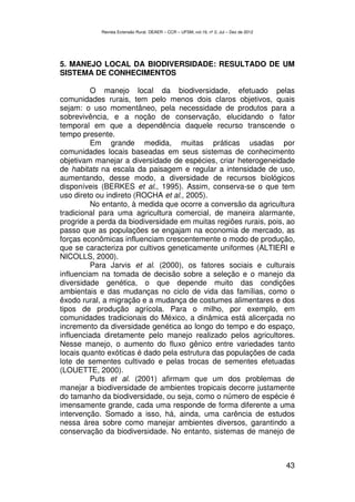 Revista Extensão Rural, DEAER – CCR – UFSM, vol.19, nº 2, Jul – Dez de 2012




5. MANEJO LOCAL DA BIODIVERSIDADE: RESULTADO DE UM
SISTEMA DE CONHECIMENTOS

         O manejo local da biodiversidade, efetuado pelas
comunidades rurais, tem pelo menos dois claros objetivos, quais
sejam: o uso momentâneo, pela necessidade de produtos para a
sobrevivência, e a noção de conservação, elucidando o fator
temporal em que a dependência daquele recurso transcende o
tempo presente.
         Em grande medida, muitas práticas usadas por
comunidades locais baseadas em seus sistemas de conhecimento
objetivam manejar a diversidade de espécies, criar heterogeneidade
de habitats na escala da paisagem e regular a intensidade de uso,
aumentando, desse modo, a diversidade de recursos biológicos
disponíveis (BERKES et al., 1995). Assim, conserva-se o que tem
uso direto ou indireto (ROCHA et al., 2005).
         No entanto, à medida que ocorre a conversão da agricultura
tradicional para uma agricultura comercial, de maneira alarmante,
progride a perda da biodiversidade em muitas regiões rurais, pois, ao
passo que as populações se engajam na economia de mercado, as
forças econômicas influenciam crescentemente o modo de produção,
que se caracteriza por cultivos geneticamente uniformes (ALTIERI e
NICOLLS, 2000).
         Para Jarvis et al. (2000), os fatores sociais e culturais
influenciam na tomada de decisão sobre a seleção e o manejo da
diversidade genética, o que depende muito das condições
ambientais e das mudanças no ciclo de vida das famílias, como o
êxodo rural, a migração e a mudança de costumes alimentares e dos
tipos de produção agrícola. Para o milho, por exemplo, em
comunidades tradicionais do México, a dinâmica está alicerçada no
incremento da diversidade genética ao longo do tempo e do espaço,
influenciada diretamente pelo manejo realizado pelos agricultores.
Nesse manejo, o aumento do fluxo gênico entre variedades tanto
locais quanto exóticas é dado pela estrutura das populações de cada
lote de sementes cultivado e pelas trocas de sementes efetuadas
(LOUETTE, 2000).
         Puts et al. (2001) afirmam que um dos problemas de
manejar a biodiversidade de ambientes tropicais decorre justamente
do tamanho da biodiversidade, ou seja, como o número de espécie é
imensamente grande, cada uma responde de forma diferente a uma
intervenção. Somado a isso, há, ainda, uma carência de estudos
nessa área sobre como manejar ambientes diversos, garantindo a
conservação da biodiversidade. No entanto, sistemas de manejo de



                                                                                          43
 