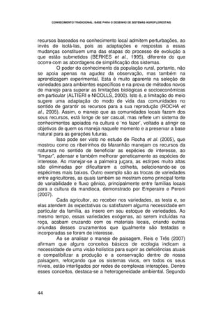 CONHECIMENTO TRADICIONAL: BASE PARA O DESENHO DE SISTEMAS AGROFLORESTAIS




recursos baseados no conhecimento local admitem perturbações, ao
invés de isolá-las, pois as adaptações e respostas a essas
mudanças constituem uma das etapas do processo de evolução a
que estão submetidos (BERKES et al., 1995), diferente do que
ocorre com as abordagens de simplificação dos sistemas.
          O poder do conhecimento da população rural, portanto, não
se apoia apenas na agudez da observação, mas também na
aprendizagem experimental. Esta é muito aparente na seleção de
variedades para ambientes específicos e na prova de métodos novos
de manejo para superar as limitações biológicas e socioeconômicas
em particular (ALTIERI e NICOLLS, 2000). Isto é, a limitação do meio
sugere uma adaptação do modo de vida das comunidades no
sentido de garantir os recursos para a sua reprodução (ROCHA et
al., 2005). Assim, o manejo que as comunidades locais fazem dos
seus recursos, está longe de ser casual, mas reflete um sistema de
conhecimentos apoiados na cultura e ‘no fazer’, voltado a atingir os
objetivos de quem os maneja naquele momento e a preservar a base
natural para as gerações futuras.
          Isso pode ser visto no estudo de Rocha et al. (2005), que
mostrou como os ribeirinhos do Maranhão manejam os recursos da
natureza no sentido de beneficiar as espécies de interesse, ao
“limpar”, adensar e também melhorar geneticamente as espécies de
interesse. Ao manejar-se a palmeira juçara, as estirpes muito altas
são eliminadas por dificultarem a colheita, selecionando-se os
espécimes mais baixos. Outro exemplo são as trocas de variedades
entre agricultores, as quais também se mostram como principal fonte
de variabilidade e fluxo gênico, principalmente entre famílias locais
para a cultura da mandioca, demonstrado por Emperaire e Peroni
(2007).
          Cada agricultor, ao receber nos variedades, as testa e, se
elas atendem às expectativas ou satisfazem alguma necessidade em
particular da família, as insere em seu estoque de variedades. Ao
mesmo tempo, essas variedades exógenas, ao serem incluídas na
roça, acabam cruzando com os materiais locais, criando outras
oriundas desses cruzamentos que igualmente são testadas e
incorporadas se forem de interesse.
          Ao se analisar o manejo de paisagem, Reis e Três (2007)
afirmam que alguns conceitos básicos de ecologia indicam a
necessidade de uma visão holística para suprir as deficiências atuais
e compatibilizar a produção e a conservação dentro de nossa
paisagem, reforçando que os sistemas vivos, em todos os seus
níveis, estão interligados por redes de complexas interações. Dentre
esses conceitos, destaca-se a heterogeneidade ambiental. Segundo



44
 
