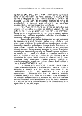CONHECIMENTO TRADICIONAL: BASE PARA O DESENHO DE SISTEMAS AGROFLORESTAIS




agrofloresta (WIERSUM, 2004). ICRAF (1999) define agrofloresta
como um sistema dinâmico de manejo dos recursos naturais. Nesse
sistema, a integração de árvores com os cultivos nas unidades de
produção agrícola, além de diversificar, mantém os níveis de
produtividade e aumenta progressivamente os benefícios
sócioeconômicos e ambientais para os agricultores.
         Para Vivan (2005), SAFs são formas de agricultura que
utilizam, em sucessão, consórcios de espécies vegetais de ciclo
curto, médio e longo, que podem ser desde herbáceas a lenhosas.
Dessa forma, proporcionam-se, em um mesmo espaço, quando
manejado com múltiplos propósitos, colheitas diversificadas e
espaçadas no tempo ou em ciclos.
         Esse modo de agricultura busca preservar a complexidade
do ecossistema original, tentando replicar suas estruturas para
acomodar as exigências da planta cultivada. Sendo assim, o modelo
de agrofloresta reflete a abordagem de convivência. Diversidade é a
palavra-chave, variando os tipos de plantas (ervas, tubérculos
perenes, árvores e lianas), visando a replicar, em termos de estrutura
e arquitetura, os ecossistemas naturais. Essa diversidade manifesta-
se também na funcionalidade, desde os aspectos produtivos –
alimento e diversos materiais provenientes das plantas – até as
referências de caráter social. Mesmo os sistemas agroflorestais
modernos, tendo incorporado diversas espécies exóticas ao
ecossistema original, mantêm os padrões básicos de diversidade e
complexidade (GONÇALVES, 2002).
         De acordo com esse autor, o modelo agrofloresta é
biologicamente diversificado e estruturalmente complexo. Porém, é
tecnicamente simples e o seu manejo assenta-se em um
conhecimento genérico, sem demasiado controle externo,
fundamentado no desenvolvimento livre dos processos funcionais,
ocorrentes na vegetação natural de uma floresta. Esse modelo pode
ser exemplificado pelos inúmeros sistemas agrícolas de sociedades
tradicionais desenvolvidos em diversas partes do mundo. Na tabela
1, é possível visualizar algumas diferenças de funcionalidade entre
agrofloresta e cultivo de campos.




46
 