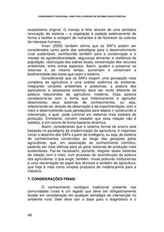 CONHECIMENTO TRADICIONAL: BASE PARA O DESENHO DE SISTEMAS AGROFLORESTAIS




ecossistema original. O manejo é feito através de uma periódica
renovação do sistema – a vegetação é podada seletivamente de
forma a facilitar a ciclagem de nutrientes e de favorecer as culturas
de interesse humano.
          Vivan (2005) também afirma que os SAF’s podem ser
considerados como parte das estratégias para o desenvolvimento
rural sustentável, contribuindo também para a conservação e o
manejo da agrobiodiversidade, segurança alimentar e resiliência da
população, valorização dos sabres locais, conservação dos recursos
ambientais, entre outros aspectos. Assim, ajudam a preservar as
reservas e, ao mesmo tempo, aumentam e conservam a
biodiversidade das áreas que usam o sistema.
          Considerando que os SAFs exigem uma percepção mais
complexa da agricultura e uma análise sistêmica do ambiente,
integrando variáveis ambientais e produtivas, a postura dos
agricultores e assessores externos deve ser muito diferente da
postura reducionista da agricultura moderna. Essa postura
correlaciona-se com a forma que historicamente o agricultor
desenvolveu seus sistemas de conhecimentos, ou seja,
relacionando-se, através da observação e da experimentação, com o
meio e desenvolvendo suas percepções para depois ir construindo a
intervenção, a qual pode culminar em sistemas mais estáveis de
produção. Entretanto, convém ressaltar que essa relação não é
estática, e sim ocorre de forma bastante dinâmica.
          Assim, considerando que o sistema formal de ensino está
baseado no paradigma da modernização da agricultura, é imperioso
iniciar o desenho dos SAFs a partir do endógeno, ou seja, do sistema
de conhecimentos construídos ao longo das gerações pelos
agricultores, que, em associação ao conhecimento científico,
poderão ser mais efetivos para se gerar sistemas de produção mais
sustentáveis. Faz-se necessário, portanto, resgatar esses sistemas
de relação com o meio, num processo de reconstrução da postura
dos agricultores, o que exige, também, novas posturas institucionais
e uma reorientação do papel dos técnicos e também da agricultura,
que hoje é vista como simples produtora de matéria-prima para a
indústria.

7. CONSIDERAÇÕES FINAIS

        O conhecimento ecológico tradicional presente nas
comunidades rurais é um legado que deve ser obrigatoriamente
levado em consideração em qualquer estratégia de intervenção no
ambiente rural. Dele deve sair a base para o diagnóstico e o



48
 