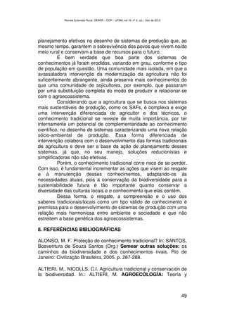 Revista Extensão Rural, DEAER – CCR – UFSM, vol.19, nº 2, Jul – Dez de 2012




planejamento efetivos no desenho de sistemas de produção que, ao
mesmo tempo, garantem a sobrevivência dos povos que vivem no/do
meio rural e conservam a base de recursos para o futuro.
          É bem verdade que boa parte dos sistemas de
conhecimentos já foram erodidos, variando em grau, conforme o tipo
de população em questão. Uma comunidade mais isolada, em que a
avassaladora intervenção da modernização da agricultura não foi
suficentemente abrangente, ainda preserva mais conhecimentos do
que uma comunidade de sojicultores, por exemplo, que passaram
por uma substituição completa do modo de produzir e relacionar-se
com o agroecossistema.
          Considerando que a agricultura que se busca nos sistemas
mais sustentáveis de produção, como os SAFs, é complexa e exige
uma intervenção diferenciada do agricultor e dos técnicos, o
conhecimento tradicional se reveste de muita importância, por ter
internamente um potencial de complementaridade ao conhecimento
científico, no desenho de sistemas caracterizando uma nova relação
sócio-ambiental de produção. Essa forma diferenciada de
intervenção colabora com o desenvolvimento das formas tradicionais
de agricultura e deve ser a base da ação de planejamento desses
sistemas, já que, no seu manejo, soluções reducionistas e
simplificadoras não são efetivas.
          Porém, o conhecimento tradicional corre risco de se perder.
Com isso, é fundamental incrementar as ações que visem ao resgate
e à manutenção desses conhecimentos, adaptando-os às
necessidades atuais, pois a conservação da biodiversidade para a
sustentabilidade futura é tão importante quanto conservar a
diversidade das culturas locais e o conhecimento que elas contêm.
          Dessa forma, o resgate, a compreensão e o uso dos
saberes tradicionais/locais como um tipo válido de conhecimento é
premissa para o desenvolvimento de sistemas de produção com uma
relação mais harmoniosa entre ambiente e sociedade e que não
estreitem a base genética dos agroecossistemas.

8. REFERÊNCIAS BIBLIOGRÁFICAS

ALONSO, M. F. Proteção do conhecimento tradicional? In: SANTOS,
Boaventura de Souza Santos (Org.) Semear outras soluções: os
caminhos da biodiversidade e dos conhecimentos rivais. Rio de
Janeiro: Civilização Brasileira, 2005. p. 287-288.

ALTIERI, M., NICOLLS, C.I. Agricultura tradicional y conservación de
la biodiversidad. In.: ALTIERI, M. AGROECOLOGÍA: Teoría y



                                                                                          49
 