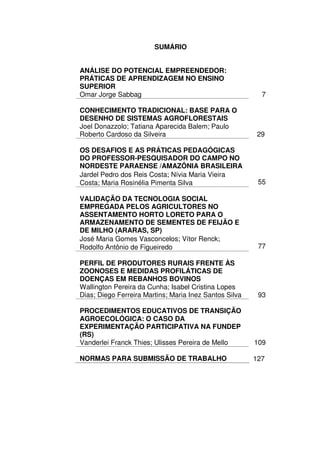 SUMÁRIO


ANÁLISE DO POTENCIAL EMPREENDEDOR:
PRÁTICAS DE APRENDIZAGEM NO ENSINO
SUPERIOR
Omar Jorge Sabbag                                         7

CONHECIMENTO TRADICIONAL: BASE PARA O
DESENHO DE SISTEMAS AGROFLORESTAIS
Joel Donazzolo; Tatiana Aparecida Balem; Paulo
Roberto Cardoso da Silveira                              29

OS DESAFIOS E AS PRÁTICAS PEDAGÓGICAS
DO PROFESSOR-PESQUISADOR DO CAMPO NO
NORDESTE PARAENSE /AMAZÔNIA BRASILEIRA
Jardel Pedro dos Reis Costa; Nívia Maria Vieira
Costa; Maria Rosinélia Pimenta Silva                     55

VALIDAÇÃO DA TECNOLOGIA SOCIAL
EMPREGADA PELOS AGRICULTORES NO
ASSENTAMENTO HORTO LORETO PARA O
ARMAZENAMENTO DE SEMENTES DE FEIJÃO E
DE MILHO (ARARAS, SP)
José Maria Gomes Vasconcelos; Vítor Renck;
Rodolfo Antônio de Figueiredo                            77

PERFIL DE PRODUTORES RURAIS FRENTE ÀS
ZOONOSES E MEDIDAS PROFILÁTICAS DE
DOENÇAS EM REBANHOS BOVINOS
Wallington Pereira da Cunha; Isabel Cristina Lopes
Dias; Diego Ferreira Martins; Maria Inez Santos Silva    93

PROCEDIMENTOS EDUCATIVOS DE TRANSIÇÃO
AGROECOLÓGICA: O CASO DA
EXPERIMENTAÇÃO PARTICIPATIVA NA FUNDEP
(RS)
Vanderlei Franck Thies; Ulisses Pereira de Mello        109

NORMAS PARA SUBMISSÃO DE TRABALHO                       127
 