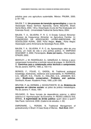 CONHECIMENTO TRADICIONAL: BASE PARA O DESENHO DE SISTEMAS AGROFLORESTAIS




práctica para una agricultura sustentable. México: PNUMA, 2000.
p.181-192.

BALEM, T. A. Um processo de transição agroecológica: o caso da
Associação Nossa Senhora Aparecida, Santa Maria/RS, Brasil.
Santa Maria, 2004. 130 p. Dissertação (Curso de Pós-Graduação em
Extensão Rural) - Universidade Federal de Santa Maria, 2004.

BALEM, T. A., SILVEIRA, P. R. C. A Erosão Cultural Alimentar:
Processo de Insegurança Alimentar na Agricultura Familiar. In:
CONGRESSO DA ASSOCIAÇÃO LATINO-AMERICANA DE
SOCIOLOGIA RURAL, 2005. Porto Alegre. Anais... Porto Alegre:
Associação Latino-Americana de Sociologia Rural, 2005.

BALEM, T. A.; SILVEIRA, P. R. C. da. Agroecologia: além de uma
ciência, um modo de vida e uma política pública. In: SIMPÓSIO
IESA/SBSP, 5, 2002, Florianópolis. Anais (cd room)... Florianópolis:
EPAGRI, 2002.

BENTLEY, J. W; RODRÍGUEZ, G.; GANZÁLEZ, A. Ciência e povo:
camponeses hondureños e controle natural de pragas. In: BUCKLES,
D. Caminhos para a colaboração entre técnicos e camponeses.
Rio de Janeiro: ASPTA, 1995. p. 103-113.

BERKES, F., FOLKE, C., GADGIL, M. Traditional ecological
knowledge, biodiversity, resilience and sustainability. In: PERRINGS,
C.S., MÄLER, K.G., FOLKE, C., HOLLING, C.S., JANSSON, B.O.
(eds.) Biodiversity conservation. Problems and policies.
Dordrecht, Kluwer: Academic Press, 1995. p.281-300.

BRUYNE, P. de; HERMAN, J. SCHOUTHEETE, M. de. Dinâmica da
pesquisa em ciências sociais: os pólos da prática metodológica.
Rio de Janeiro: F. Alves, 1991.

DELGADO, G. Novo formato da dependência externa: o déficit
externo e a “reprimarização” da Economia. In: REDES JUBILEU SUL
BRASIL. A Iegitimidade da dívida pública: quem deve a quem?
São Paulo: Usinimind, 2008. (Caderno de estudos, n. 02)

EMPERAIRE, L., PERONI, N. Traditional Management of
grobiodiversity in Brazil: A Case Study of Manioc. Hum Ecol, 2007.




50
 
