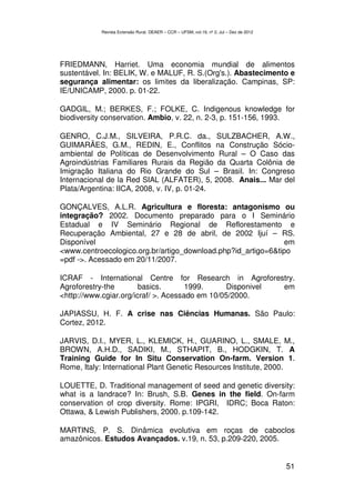 Revista Extensão Rural, DEAER – CCR – UFSM, vol.19, nº 2, Jul – Dez de 2012




FRIEDMANN, Harriet. Uma economia mundial de alimentos
sustentável. In: BELIK, W. e MALUF, R. S.(Org's.). Abastecimento e
segurança alimentar: os limites da liberalização. Campinas, SP:
IE/UNICAMP, 2000. p. 01-22.

GADGIL, M.; BERKES, F.; FOLKE, C. Indigenous knowledge for
biodiversity conservation. Ambio, v. 22, n. 2-3, p. 151-156, 1993.

GENRO, C.J.M., SILVEIRA, P.R.C. da., SULZBACHER, A.W.,
GUIMARÃES, G.M., REDIN, E., Conflitos na Construção Sócio-
ambiental de Políticas de Desenvolvimento Rural – O Caso das
Agroindústrias Familiares Rurais da Região da Quarta Colônia de
Imigração Italiana do Rio Grande do Sul – Brasil. In: Congreso
Internacional de la Red SIAL (ALFATER), 5, 2008. Anais... Mar del
Plata/Argentina: IICA, 2008, v. IV, p. 01-24.

GONÇALVES, A.L.R. Agricultura e floresta: antagonismo ou
integração? 2002. Documento preparado para o I Seminário
Estadual e IV Seminário Regional de Reflorestamento e
Recuperação Ambiental, 27 e 28 de abril, de 2002 Ijuí – RS.
Disponível                                                    em
<www.centroecologico.org.br/artigo_download.php?id_artigo=6&tipo
=pdf ->. Acessado em 20/11/2007.

ICRAF - International Centre for Research in Agroforestry.
Agroforestry-the        basics.       1999.      Disponivel em
<http://www.cgiar.org/icraf/ >. Acessado em 10/05/2000.

JAPIASSU, H. F. A crise nas Ciências Humanas. São Paulo:
Cortez, 2012.

JARVIS, D.I., MYER, L., KLEMICK, H., GUARINO, L., SMALE, M.,
BROWN, A.H.D., SADIKI, M., STHAPIT, B., HODGKIN, T. A
Training Guide for In Situ Conservation On-farm. Version 1.
Rome, Italy: International Plant Genetic Resources Institute, 2000.

LOUETTE, D. Traditional management of seed and genetic diversity:
what is a landrace? In: Brush, S.B. Genes in the field. On-farm
conservation of crop diversity. Rome: IPGRI, IDRC; Boca Raton:
Ottawa, & Lewish Publishers, 2000. p.109-142.

MARTINS, P. S. Dinâmica evolutiva em roças de caboclos
amazônicos. Estudos Avançados. v.19, n. 53, p.209-220, 2005.


                                                                                         51
 