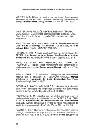 CONHECIMENTO TRADICIONAL: BASE PARA O DESENHO DE SISTEMAS AGROFLORESTAIS




MENTON, M.C. Effects of logging on non-timber forest product
extraction in the Brazilian Amazon: community perceptions of
change. International Forestry Review. v.5, n.2, p.97-105, 2003.



MINISTÉRIO DAS RELAÇÕES EXTERIORES/MINISTÉRIO DO
MEIO AMBIENTE. Convenção sobre Diversidade Biológica – CDB.
Disponível em: <http://www.cdb.gov.br/CDB>. Acesso em: 19 de
junho de 2012.

MINISTÉRIO DO MEIO AMBIENTE. SNUC – Sistema Nacional de
Unidades de Conservação da Natureza – Lei Nº 9.985, de 18 de
julho de 2000. Brasília: MMA/SBF, 2000. 32p.

NORGAARD, R.B. A base epistemológica da agroecologia. In.:
ALTIERI, M.A. Agroecologia: as bases científicas da agricultura
alternativa. Rio de Janeiro: PTA/FASE, 1989. Capítulo 2, p.42-48.

PUTS, F.E., BLATE, G.M., REDFORD, K.H., FIMBEL, R.,
ROBINSON, J. Tropical forest management and conservation of
biodiversity: an overview. Conservation Biology. v.15, n.1, p.7-10,
2001.

REIS, A., TRES, D. R. Nucleação : integração das comunidades
naturais com a paisagem. In: FUNDAÇÃO CARGILL. Manejo
ambiental e restauração de áreas degradadas. São Paulo:
Fundação Cargill, 2007. p. 29-55.

ROCHA, A. E., FANTINI, A.C., MUNIZ, F.H. A conservação da mata
ciliar como estratégia de segurança alimentar na comunidade
ribeirinha de Morros-MA. Eisforia. v.3, p.48-66, 2005.

RODRIGUES, G. R. Impactos das atividades agrícolas sobre a
biodiversidade: causas e conseqüências. In: GARAY, I. E. G., DIAS,
B. F. S. Conservação da biodiversidade em ecossistemas
tropicais. Avanços conceituais e revisão de novas metodologias de
avaliação e monitoramento. Petrópolis: Vozes, 2001. p.128-139.

SANTOS, L. dos S. Quando o conhecimento tecnocientífico se torna
predação hiht-tech:recursos genéticos e conhecimento tradicional no
Brasil. In: SANTOS, B. de S. S. (Org.) Semear outras soluções: os



52
 