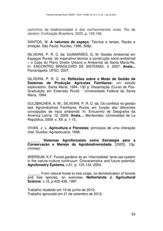 Revista Extensão Rural, DEAER – CCR – UFSM, vol.19, nº 2, Jul – Dez de 2012




caminhos da biodiversidade e dos conhecimentos rivais. Rio de
Janeiro: Civilização Brasileira, 2005. p. 125-166.

SANTOS, M. A natureza do espaço. Técnica e tempo. Razão e
emoção. São Paulo: Hucitec, 1996. 308p.

SILVEIRA, P. R. C. da; GUIMARÃES, G. M. Gestão Ambiental em
Espaços Rurais: do imperativo técnico a construção sócio-ambiental
– o Caso do Plano Diretor Urbano e Ambiental de Santa Maria-Rs.
In: ENCONTRO BRASILEIRO DE SISTEMAS, 3. 2007. Anais...
Florianópolis: UFSC, 2007.

SILVEIRA, P. R. C. da. Reflexões sobre o Modo de Gestão de
Sistemas de Produção Agrícolas Familiares: um estudo
exploratório. Santa Maria, 1994. 130 p. Dissertação (Curso de Pós-
Graduação em Extensão Rural) - Universidade Federal de Santa
Maria, 1994.

SULZBACHER, A. W.; SILVEIRA, P. R. C. da. Os conflitos na gestão
das Agroindústrias Familiares Rurais em função das diferentes
concepções de risco ambiental. In: Encuentro de Geografos da
America Latina, 12, 2009. Anais… Montevideo: Universidad de La
República, 2009. v. XII. p. 1-15.

VIVAN, J. L. Agricultura e Florestas: princípios de uma interação
vital. Guaíba: Agropecuária, 1998.

______. Sistemas Agroflorestais como Estratégia para a
Conservação e Manejo da Agrobiodiversidade. [2005]. 10p.
(mimeo)

WIERSUM, K.F. Forest gardens as an ‘intermediate’ land-use system
in the nature–culture continuum: Characteristics and future potential.
Agroforestry Systems. v.61, p. 123-134, 2004.

______. From natural forest to tree crops, co-domestication of forests
and tree species, an overview. Netherlands J. Agricultural
Science. v.15, p.425-438, 1997.

Trabalho recebido em 19 de junho de 2012;
Trabalho aprovado em 21 de setembro de 2012;




                                                                                          53
 