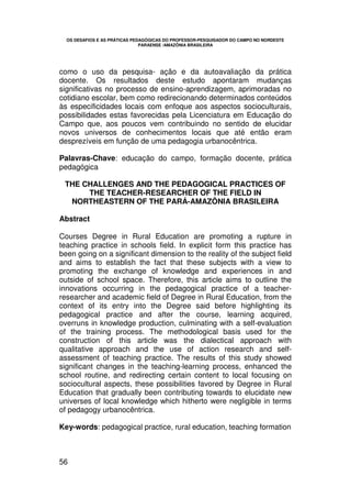 OS DESAFIOS E AS PRÁTICAS PEDAGÓGICAS DO PROFESSOR-PESQUISADOR DO CAMPO NO NORDESTE
                               PARAENSE /AMAZÔNIA BRASILEIRA




como o uso da pesquisa- ação e da autoavaliação da prática
docente. Os resultados deste estudo apontaram mudanças
significativas no processo de ensino-aprendizagem, aprimoradas no
cotidiano escolar, bem como redirecionando determinados conteúdos
às especificidades locais com enfoque aos aspectos socioculturais,
possibilidades estas favorecidas pela Licenciatura em Educação do
Campo que, aos poucos vem contribuindo no sentido de elucidar
novos universos de conhecimentos locais que até então eram
desprezíveis em função de uma pedagogia urbanocêntrica.

Palavras-Chave: educação do campo, formação docente, prática
pedagógica

 THE CHALLENGES AND THE PEDAGOGICAL PRACTICES OF
      THE TEACHER-RESEARCHER OF THE FIELD IN
  NORTHEASTERN OF THE PARÁ-AMAZÔNIA BRASILEIRA

Abstract

Courses Degree in Rural Education are promoting a rupture in
teaching practice in schools field. In explicit form this practice has
been going on a significant dimension to the reality of the subject field
and aims to establish the fact that these subjects with a view to
promoting the exchange of knowledge and experiences in and
outside of school space. Therefore, this article aims to outline the
innovations occurring in the pedagogical practice of a teacher-
researcher and academic field of Degree in Rural Education, from the
context of its entry into the Degree said before highlighting its
pedagogical practice and after the course, learning acquired,
overruns in knowledge production, culminating with a self-evaluation
of the training process. The methodological basis used for the
construction of this article was the dialectical approach with
qualitative approach and the use of action research and self-
assessment of teaching practice. The results of this study showed
significant changes in the teaching-learning process, enhanced the
school routine, and redirecting certain content to local focusing on
sociocultural aspects, these possibilities favored by Degree in Rural
Education that gradually been contributing towards to elucidate new
universes of local knowledge which hitherto were negligible in terms
of pedagogy urbanocêntrica.

Key-words: pedagogical practice, rural education, teaching formation



56
 