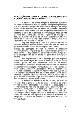 Revista Extensão Rural, DEAER – CCR – UFSM, vol.19, nº 2, Jul – Dez de 2012




A EDUCAÇÃO DO CAMPO E A FORMAÇÃO DE PROFESSORES:
ALGUMAS CONSIDERAÇÕES INICIAIS

           A educação do campo sempre foi concebida a partir de
um plano secundário não havendo espaços nas agendas políticas do
país para discutir a situação do campesinato. O sujeito do campo
durante muitas décadas ficou no anonimato, ignorado e esquecido
politicamente e nos últimos anos vem aos poucos conquistando sua
cidadania a custa de muitas lutas e reivindicações. Pode-se dizer
que uma dessas conquistas, no caso específico do município de
Viseu, se evidencia na oferta de um curso superior que atenda e
discuta as necessidades locais dos sujeitos do campo, trata-se da
Licenciatura em Educação do Campo.
           Segundo Arroyo et al (2009), o principal objetivo da
educação do campo deve ser ajudar a recolocar o rural e a educação
que a ele vincula na agenda política do país. Dessa forma,
parte-se da convicção de que é possível e necessário
pensar/implementar um projeto de desenvolvimento para o Brasil que
inclua as milhões de pessoas que atualmente vivem no campo e de
que a educação além de um direito, faz parte desta estratégia de
inclusão.
           Têm-se percebido ao longo do tempo que, a educação do
campo está sendo objeto de debate e discussão tanto no cenário
político, quanto no meio acadêmico entre os educadores
interessados na temática e movimentos sociais com um intuito de
universalizar uma educação emancipatória a todos os sujeitos que
vivem no campo, como forma de resgatar o direito e a cidadania, que
por muitas décadas foi negligenciada aos mesmos; todavia, essa luta
pela cidadania educacional tem se refletido desde a nova Lei de
Diretrizes e Bases da Educação Nacional – (BRASIL, 1996), uma vez
que a mesma dedicou um artigo específico sobre a educação que
deve ser destinada aos povos do campo.
           A referida lei determina no Art. 28 que, na oferta de
educação básica para a população rural, os sistemas de ensino
deverão promover adaptações necessárias a sua adequação e as
peculiaridades da vida rural de cada região, especificamente: I –
Conteúdos curriculares e metodologias apropriadas às reais
necessidades e interesses dos alunos da zona rural; II –
Organização escolar própria, incluindo a adequação do calendário
escolar as fases do ciclo agrícola e as condições climáticas; III –
Adequação a natureza do trabalho na zona rural (BRASIL, LBD
9394/96, 1996).



                                                                                         57
 