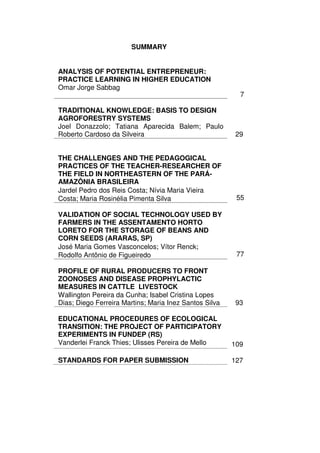 SUMMARY


ANALYSIS OF POTENTIAL ENTREPRENEUR:
PRACTICE LEARNING IN HIGHER EDUCATION
Omar Jorge Sabbag
                                                          7

TRADITIONAL KNOWLEDGE: BASIS TO DESIGN
AGROFORESTRY SYSTEMS
Joel Donazzolo; Tatiana Aparecida Balem; Paulo
Roberto Cardoso da Silveira                              29


THE CHALLENGES AND THE PEDAGOGICAL
PRACTICES OF THE TEACHER-RESEARCHER OF
THE FIELD IN NORTHEASTERN OF THE PARÁ-
AMAZÔNIA BRASILEIRA
Jardel Pedro dos Reis Costa; Nívia Maria Vieira
Costa; Maria Rosinélia Pimenta Silva                     55

VALIDATION OF SOCIAL TECHNOLOGY USED BY
FARMERS IN THE ASSENTAMENTO HORTO
LORETO FOR THE STORAGE OF BEANS AND
CORN SEEDS (ARARAS, SP)
José Maria Gomes Vasconcelos; Vítor Renck;
Rodolfo Antônio de Figueiredo                            77

PROFILE OF RURAL PRODUCERS TO FRONT
ZOONOSES AND DISEASE PROPHYLACTIC
MEASURES IN CATTLE LIVESTOCK
Wallington Pereira da Cunha; Isabel Cristina Lopes
Dias; Diego Ferreira Martins; Maria Inez Santos Silva    93

EDUCATIONAL PROCEDURES OF ECOLOGICAL
TRANSITION: THE PROJECT OF PARTICIPATORY
EXPERIMENTS IN FUNDEP (RS)
Vanderlei Franck Thies; Ulisses Pereira de Mello        109

STANDARDS FOR PAPER SUBMISSION                          127
 