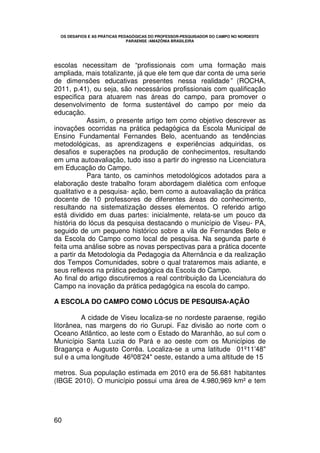 OS DESAFIOS E AS PRÁTICAS PEDAGÓGICAS DO PROFESSOR-PESQUISADOR DO CAMPO NO NORDESTE
                               PARAENSE /AMAZÔNIA BRASILEIRA




escolas necessitam de “profissionais com uma formação mais
ampliada, mais totalizante, já que ele tem que dar conta de uma serie
de dimensões educativas presentes nessa realidade” (ROCHA,
2011, p.41), ou seja, são necessários profissionais com qualificação
especifica para atuarem nas áreas do campo, para promover o
desenvolvimento de forma sustentável do campo por meio da
educação.
            Assim, o presente artigo tem como objetivo descrever as
inovações ocorridas na prática pedagógica da Escola Municipal de
Ensino Fundamental Fernandes Belo, acentuando as tendências
metodológicas, as aprendizagens e experiências adquiridas, os
desafios e superações na produção de conhecimentos, resultando
em uma autoavaliação, tudo isso a partir do ingresso na Licenciatura
em Educação do Campo.
            Para tanto, os caminhos metodológicos adotados para a
elaboração deste trabalho foram abordagem dialética com enfoque
qualitativo e a pesquisa- ação, bem como a autoavaliação da prática
docente de 10 professores de diferentes áreas do conhecimento,
resultando na sistematização desses elementos. O referido artigo
está dividido em duas partes: inicialmente, relata-se um pouco da
história do lócus da pesquisa destacando o município de Viseu- PA,
seguido de um pequeno histórico sobre a vila de Fernandes Belo e
da Escola do Campo como local de pesquisa. Na segunda parte é
feita uma análise sobre as novas perspectivas para a prática docente
a partir da Metodologia da Pedagogia da Alternância e da realização
dos Tempos Comunidades, sobre o qual trataremos mais adiante, e
seus reflexos na prática pedagógica da Escola do Campo.
Ao final do artigo discutiremos a real contribuição da Licenciatura do
Campo na inovação da prática pedagógica na escola do campo.

A ESCOLA DO CAMPO COMO LÓCUS DE PESQUISA-AÇÃO

         A cidade de Viseu localiza-se no nordeste paraense, região
litorânea, nas margens do rio Gurupi. Faz divisão ao norte com o
Oceano Atlântico, ao leste com o Estado do Maranhão, ao sul com o
Município Santa Luzia do Pará e ao oeste com os Municípios de
Bragança e Augusto Corrêa. Localiza-se a uma latitude 01º11'48"
sul e a uma longitude 46º08'24" oeste, estando a uma altitude de 15

metros. Sua população estimada em 2010 era de 56.681 habitantes
(IBGE 2010). O município possui uma área de 4.980,969 km² e tem




60
 