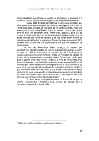 Revista Extensão Rural, DEAER – CCR – UFSM, vol.19, nº 2, Jul – Dez de 2012




como atividades econômicas a pesca, a agricultura, a pecuária e o
comércio, sendo predominante a agricultura, seguida do comercio.
            Viseu está dividida por distritos e estes são formados por
vilas e povoados entre os quais se destaca, nesta pesquisa, a Vila de
Fernandes Belo. Situada as margens do rio Emburanunga, essa Vila
ainda guarda uma tranqüilidade típica do interior, ornada por muitas
árvores que lhe conferem uma imponência peculiar, pois ao se
chegar a neste local, logo se sente o acolhimento dos locais onde os
bailes festivos aos finais de semana e os rios ainda ditam o ritmo da
vida de seus habitantes e visitantes. Possui ao leste de seu território
belezas que brotam de um ecossistema em que se destacam os
manguezais.
         A Vila de Fernandes Belo começou a passar por
significativas transformações de ordem educacional quando a partir
do ano de 1962 foi construída a primeira escola, inicialmente de
tábua, na gestão de Aluizio Chaves, então Governador do Estado na
época, tendo como gestor municipal Alceu Cavalcante, razão pela
qual a Escola levou seu nome. Todavia, a Vila de Fernandes Belo
sempre foi rica em manifestações culturais, e seu acervo folclórico foi
formado por vários segmentos que representam a riqueza cultural da
terra. Um exemplo de tal manifestação cultural é o festival folclórico
que acontece todo mês de junho e que mostra toda potencialidade
folclórica do local, resgatando e trazendo para o público a identidade
de povo interiorano, mas que acima de tudo, tem orgulho de fazer
                                              5
parte de um contexto maior chamado Brasil .
            É neste lócus, mais precisamente na Escola Municipal de
Ensino Fundamental Fernandes Belo, escola do campo, que a
pesquisa em questão foi realizada.




5
    Relato de moradores antigos e professores inativos.



                                                                                              61
 