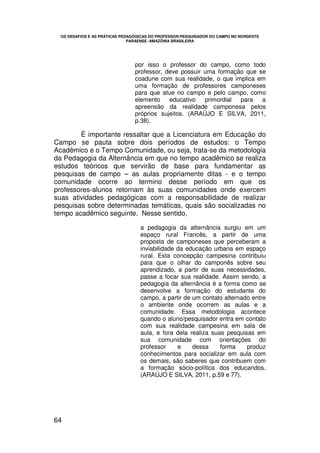 OS DESAFIOS E AS PRÁTICAS PEDAGÓGICAS DO PROFESSOR-PESQUISADOR DO CAMPO NO NORDESTE
                               PARAENSE /AMAZÔNIA BRASILEIRA




                                 por isso o professor do campo, como todo
                                 professor, deve possuir uma formação que se
                                 coadune com sua realidade, o que implica em
                                 uma formação de professores camponeses
                                 para que atue no campo e pelo campo, como
                                 elemento    educativo   primordial para   a
                                 apreensão da realidade camponesa pelos
                                 próprios sujeitos. (ARAÚJO E SILVA, 2011,
                                 p.38).

        É importante ressaltar que a Licenciatura em Educação do
Campo se pauta sobre dois períodos de estudos: o Tempo
Acadêmico e o Tempo Comunidade, ou seja, trata-se da metodologia
da Pedagogia da Alternância em que no tempo acadêmico se realiza
estudos teóricos que servirão de base para fundamentar as
pesquisas de campo – as aulas propriamente ditas - e o tempo
comunidade ocorre ao termino desse período em que os
professores-alunos retornam às suas comunidades onde exercem
suas atividades pedagógicas com a responsabilidade de realizar
pesquisas sobre determinadas temáticas, quais são socializadas no
tempo acadêmico seguinte. Nesse sentido,

                                   a pedagogia da alternância surgiu em um
                                   espaço rural Francês, a partir de uma
                                   proposta de camponeses que perceberam a
                                   inviabilidade da educação urbana em espaço
                                   rural. Esta concepção campesina contribuiu
                                   para que o olhar do camponês sobre seu
                                   aprendizado, a partir de suas necessidades,
                                   passe a focar sua realidade. Assim sendo, a
                                   pedagogia da alternância é a forma como se
                                   desenvolve a formação do estudante do
                                   campo, a partir de um contato alternado entre
                                   o ambiente onde ocorrem as aulas e a
                                   comunidade. Essa metodologia acontece
                                   quando o aluno/pesquisador entra em contato
                                   com sua realidade campesina em sala de
                                   aula, e fora dela realiza suas pesquisas em
                                   sua comunidade com orientações do
                                   professor     e    dessa     forma    produz
                                   conhecimentos para socializar em aula com
                                   os demais, são saberes que contribuem com
                                   a formação sócio-política dos educandos.
                                   (ARAÚJO E SILVA, 2011, p.59 e 77).




64
 
