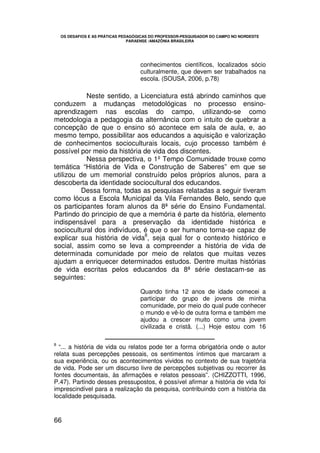 OS DESAFIOS E AS PRÁTICAS PEDAGÓGICAS DO PROFESSOR-PESQUISADOR DO CAMPO NO NORDESTE
                               PARAENSE /AMAZÔNIA BRASILEIRA




                                   conhecimentos científicos, localizados sócio
                                   culturalmente, que devem ser trabalhados na
                                   escola. (SOUSA, 2006, p.78)

           Neste sentido, a Licenciatura está abrindo caminhos que
conduzem a mudanças metodológicas no processo ensino-
aprendizagem nas escolas do campo, utilizando-se como
metodologia a pedagogia da alternância com o intuito de quebrar a
concepção de que o ensino só acontece em sala de aula, e, ao
mesmo tempo, possibilitar aos educandos a aquisição e valorização
de conhecimentos socioculturais locais, cujo processo também é
possível por meio da história de vida dos discentes.
           Nessa perspectiva, o 1º Tempo Comunidade trouxe como
temática “História de Vida e Construção de Saberes” em que se
utilizou de um memorial construído pelos próprios alunos, para a
descoberta da identidade sociocultural dos educandos.
          Dessa forma, todas as pesquisas relatadas a seguir tiveram
como lócus a Escola Municipal da Vila Fernandes Belo, sendo que
os participantes foram alunos da 8ª série do Ensino Fundamental.
Partindo do principio de que a memória é parte da história, elemento
indispensável para a preservação da identidade histórica e
sociocultural dos indivíduos, é que o ser humano torna-se capaz de
                              8
explicar sua história de vida , seja qual for o contexto histórico e
social, assim como se leva a compreender a história de vida de
determinada comunidade por meio de relatos que muitas vezes
ajudam a enriquecer determinados estudos. Dentre muitas histórias
de vida escritas pelos educandos da 8ª série destacam-se as
seguintes:

                                   Quando tinha 12 anos de idade comecei a
                                   participar do grupo de jovens de minha
                                   comunidade, por meio do qual pude conhecer
                                   o mundo e vê-lo de outra forma e também me
                                   ajudou a crescer muito como uma jovem
                                   civilizada e cristã. (...) Hoje estou com 16

8
  “... a história de vida ou relatos pode ter a forma obrigatória onde o autor
relata suas percepções pessoais, os sentimentos íntimos que marcaram a
sua experiência, ou os acontecimentos vividos no contexto de sua trajetória
de vida. Pode ser um discurso livre de percepções subjetivas ou recorrer às
fontes documentais, às afirmações e relatos pessoais”. (CHIZZOTTI, 1996,
P.47). Partindo desses pressupostos, é possível afirmar a história de vida foi
imprescindível para a realização da pesquisa, contribuindo com a história da
localidade pesquisada.


66
 
