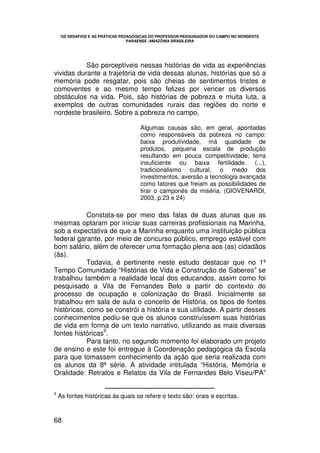 OS DESAFIOS E AS PRÁTICAS PEDAGÓGICAS DO PROFESSOR-PESQUISADOR DO CAMPO NO NORDESTE
                                  PARAENSE /AMAZÔNIA BRASILEIRA




           São perceptíveis nessas histórias de vida as experiências
vividas durante a trajetória de vida dessas alunas, histórias que só a
memória pode resgatar, pois são cheias de sentimentos tristes e
comoventes e ao mesmo tempo felizes por vencer os diversos
obstáculos na vida. Pois, são histórias de pobreza e muita luta, a
exemplos de outras comunidades rurais das regiões do norte e
nordeste brasileiro. Sobre a pobreza no campo,

                                      Algumas causas são, em geral, apontadas
                                      como responsáveis da pobreza no campo:
                                      baixa produtividade, má qualidade de
                                      produtos, pequena escala de produção
                                      resultando em pouca competitividade; terra
                                      insuficiente ou baixa fertilidade. (...),
                                      tradicionalismo cultural, o medo dos
                                      investimentos, aversão a tecnologia avançada
                                      como fatores que freiam as possibilidades de
                                      tirar o camponês da miséria. (GIOVENARDI,
                                      2003, p.23 e 24)

            Constata-se por meio das falas de duas alunas que as
mesmas optaram por iniciar suas carreiras profissionais na Marinha,
sob a expectativa de que a Marinha enquanto uma instituição pública
federal garante, por meio de concurso público, emprego estável com
bom salário, além de oferecer uma formação plena aos (as) cidadãos
(ãs).
            Todavia, é pertinente neste estudo destacar que no 1º
Tempo Comunidade “Histórias de Vida e Construção de Saberes” se
trabalhou também a realidade local dos educandos, assim como foi
pesquisado a Vila de Fernandes Belo a partir do contexto do
processo de ocupação e colonização do Brasil. Inicialmente se
trabalhou em sala de aula o conceito de História, os tipos de fontes
históricas, como se constrói a história e sua utilidade. A partir desses
conhecimentos pediu-se que os alunos construíssem suas histórias
de vida em forma de um texto narrativo, utilizando as mais diversas
                 9
fontes históricas .
            Para tanto, no segundo momento foi elaborado um projeto
de ensino e este foi entregue à Coordenação pedagógica da Escola
para que tomassem conhecimento da ação que seria realizada com
os alunos da 8ª série. A atividade intitulada “História, Memória e
Oralidade: Retratos e Relatos da Vila de Fernandes Belo Viseu/PA”

9
    As fontes históricas às quais se refere o texto são: orais e escritas.


68
 