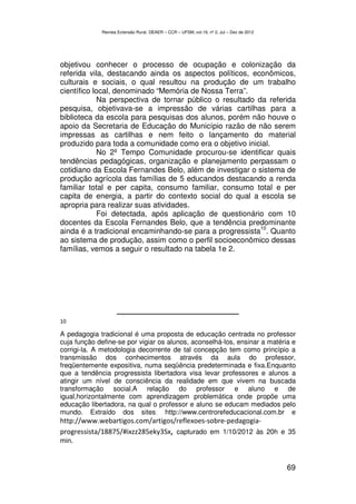 Revista Extensão Rural, DEAER – CCR – UFSM, vol.19, nº 2, Jul – Dez de 2012




objetivou conhecer o processo de ocupação e colonização da
referida vila, destacando ainda os aspectos políticos, econômicos,
culturais e sociais, o qual resultou na produção de um trabalho
científico local, denominado “Memória de Nossa Terra”.
             Na perspectiva de tornar público o resultado da referida
pesquisa, objetivava-se a impressão de várias cartilhas para a
biblioteca da escola para pesquisas dos alunos, porém não houve o
apoio da Secretaria de Educação do Município razão de não serem
impressas as cartilhas e nem feito o lançamento do material
produzido para toda a comunidade como era o objetivo inicial.
             No 2º Tempo Comunidade procurou-se identificar quais
tendências pedagógicas, organização e planejamento perpassam o
cotidiano da Escola Fernandes Belo, além de investigar o sistema de
produção agrícola das famílias de 5 educandos destacando a renda
familiar total e per capita, consumo familiar, consumo total e per
capita de energia, a partir do contexto social do qual a escola se
apropria para realizar suas atividades.
             Foi detectada, após aplicação de questionário com 10
docentes da Escola Fernandes Belo, que a tendência predominante
                                                           10
ainda é a tradicional encaminhando-se para a progressista . Quanto
ao sistema de produção, assim como o perfil socioeconômico dessas
famílias, vemos a seguir o resultado na tabela 1e 2.




10

A pedagogia tradicional é uma proposta de educação centrada no professor
cuja função define-se por vigiar os alunos, aconselhá-los, ensinar a matéria e
corrigi-la. A metodologia decorrente de tal concepção tem como princípio a
transmissão dos conhecimentos através da aula do professor,
freqüentemente expositiva, numa seqüência predeterminada e fixa.Enquanto
que a tendência progressista libertadora visa levar professores e alunos a
atingir um nível de consciência da realidade em que vivem na buscada
transformação social.A relação do professor e aluno e de
igual,horizontalmente com aprendizagem problemática onde propõe uma
educação libertadora, na qual o professor e aluno se educam mediados pelo
mundo. Extraído dos sites: http://www.centrorefeducacional.com.br e
http://www.webartigos.com/artigos/reflexoes-sobre-pedagogia-
progressista/18875/#ixzz285eky3Sx, capturado em 1/10/2012 às 20h e 35
min.


                                                                                           69
 