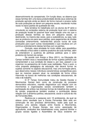 Revista Extensão Rural, DEAER – CCR – UFSM, vol.19, nº 2, Jul – Dez de 2012




desenvolvimento do campesinato. Em função disso, se observa que
essas famílias têm uma baixa produtividade devida seus sistemas de
produção agrícola ainda se darem de forma manual e arcaica razão
de suas produções se darem em pequena escala, resultando muitas
vezes no baixo padrão de qualidade de vida.
           Esta temática foi trabalhada com os alunos da 6ª série e
vinculando os conteúdos sistema de produção local com o sistema
de produção feudal foi possível fazer essa relação uma vez que a
produção dessas famílias se dava em pequena escala, se
destinando, na maioria das vezes, para a subsistência, ou seja, tudo
que se produzia era para seus patrões, para pagamentos de dívidas
contraídas anteriormente, restando-lhes poucos lucros de suas
produções para suprir outras necessidades o que resultava em um
contínuo endividamento destas famílias com os patrões.
           Contudo, essa atividade foi muito válida, pois possibilitou
uma reflexão crítica sobre o sistema produtivo de suas famílias, além
de entenderem a ausência de políticas públicas para o setor
produtivo do homem do campo.
           De acordo com Araújo e Silva (2011), na Educação do
Campo também ecoa a necessidade de formar sujeitos políticos que
compreendam a sua condição de classe e, por isso, passam a se
organizar na perspectiva de mudar suas realidades. Para o autor, a
nova proposta pedagógica de educação não deverá formar os
sujeitos somente no aspecto educacional, mas uma formação plena,
que desenvolva nesses indivíduos características sociopolíticas para
que os mesmos possam atuar na sociedade de forma critica
intervindo na busca de melhorias nas condições educacionais, de
vida e de trabalho.
           O 3º Tempo Comunidade tratou da Gestão Escolar e
Movimentos Sociais bem como da construção do processo
democrático educativo, visando diagnosticar sua relação com os
movimentos e organizações sociais considerando também a
participação de ambos nas diversas formas de trabalhos dos sujeitos
do campo, propondo-se também analisar a contribuição dessa
relação com a dinâmica política, educacional, social e cultural da vila
de Fernandes Belo.
           Realizou-se a pesquisa com 10 professores, da qual se
obteve como resultado que a Escola Fernandes Belo está em
construção de seu processo democrático, razão pela qual se
detectou uma estreita relação entre Escola e Movimentos,
Organizações e Grupos Sociais, tais como: associação de
agricultores, sindicatos dos trabalhadores rurais, pastoral familiar e
grupos sociais ligados a Assembléia de Deus existente em



                                                                                          71
 