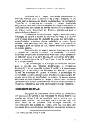 Revista Extensão Rural, DEAER – CCR – UFSM, vol.19, nº 2, Jul – Dez de 2012




           Finalmente no 4º Tempo Comunidade discutiram-se as
Políticas Públicas para a Educação do Campo. Elaborou-se um
estudo sobre a Educação de Jovens e Adultos (EJA) no município de
Viseu-PA na perspectiva da educação do campo, objetivando
diagnosticar se os currículos das escolas do campo contemplam as
especificidades dos sujeitos do campo inseridos nessa modalidade
de ensino, como determinam as diretrizes operacionais para a
educação básica do campo.
           Constatou-se a inexistência de um plano específico para a
Educação de Jovens e Adultos do município de Viseu e a falta de
uma proposta pedagógica de educação do campo que contemple as
especificidades campesinas dessa modalidade de ensino. Nesse
sentido, seria pertinente uma discussão sobre uma alternância
pedagógica para os sujeitos da EJA, visando amenizar o alto índice
de evasão escolar.
           Atualmente tem-se travado algumas discussões na escola
a respeito de possíveis mudanças nos conteúdos curriculares,
sugerindo a inserção do eixo temático “História de vida e construção
de saberes”, o qual já faz parte da proposta curricular de conteúdos
para o ensino fundamental de 1° ao 5° ano, e este foi adotado por
toda equipe docente.
           Outra contribuição foi à inserção de conteúdos voltados
para a questão das relações étnicorraciais, já obrigatórias
           12
legalmente , sendo sugerida também à gestão e à coordenação
pedagógica a metodologia da Pedagogia da Alternância para os
alunos da Educação de Jovens e Adultos. A participação da
comunidade escolar na elaboração do projeto político pedagógico da
escola demonstrou-se significativa, no entanto, há pouca atenção
destinada às especificidades do campo, e, dessa forma, espera-se
aprimorar ainda mais os conhecimentos para que contribuam com as
mudanças necessárias que tanto a Educação do Campo necessita.

CONSIDERAÇÕES FINAIS

           Esboçadas as proposições acima acerca da Licenciatura
em Educação do Campo e sua implicação na prática docente nas
escolas do campo é de se considerar que a mesma vem se
constituindo como um novo paradigma que traz em seu bojo uma
nova forma de se conceber uma educação vinculada às
especificidades dos sujeitos do campo, uma vez que esta vem
carregada de novos métodos de abordagens curriculares, bem como,

12
     Lei 10.639, de 9 de Janeiro de 2003.


                                                                                              73
 