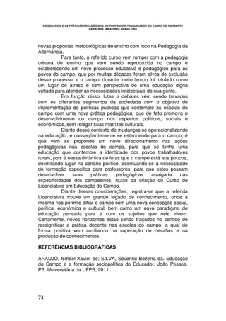 OS DESAFIOS E AS PRÁTICAS PEDAGÓGICAS DO PROFESSOR-PESQUISADOR DO CAMPO NO NORDESTE
                               PARAENSE /AMAZÔNIA BRASILEIRA




novas propostas metodológicas de ensino com foco na Pedagogia da
Alternância.
            Para tanto, o referido curso vem romper com a pedagogia
urbana de ensino que vem sendo reproduzida no campo e
estabelecendo um novo processo educativo e pedagógico para os
povos do campo, que por muitas décadas foram alvos de exclusão
desse processo, e o campo, durante muito tempo foi rotulado como
um lugar de atraso e sem perspectiva de uma educação digna
voltada para atender as necessidades intelectuais de sua gente.
            Em função disso, lutas e debates vêm sendo travados
com os diferentes segmentos da sociedade com o objetivo de
implementação de políticas públicas que contemple as escolas do
campo com uma nova prática pedagógica, que de fato promova o
desenvolvimento do campo nos aspectos políticos, sociais e
econômicos, sem relegar suas matrizes culturais.
            Diante desse contexto de mudanças se operacionalizando
na educação, e conseqüentemente se estendendo para o campo, é
que vem se propondo um novo direcionamento nas ações
pedagógicas nas escolas do campo, para que se tenha uma
educação que contemple a identidade dos povos trabalhadores
rurais, pois é nessa dinâmica de lutas que o campo está aos poucos,
delimitando lugar no cenário político, acentuando-se a necessidade
de formação especifica para professores, para que estes possam
desenvolver      suas     práticas    pedagógicas    arraigada  nas
especificidades dos campesinos, razão da criação do Curso de
Licenciatura em Educação do Campo.
            Diante dessas considerações, registra-se que a referida
Licenciatura trouxe um grande legado de conhecimento, onde a
mesma nos permite olhar o campo com uma nova concepção social,
política, econômica e cultural, bem como um novo paradigma de
educação pensada para e com os sujeitos que nele vivem.
Certamente, novos horizontes estão sendo traçados no sentido de
ressignificar a prática docente nas escolas do campo, a qual de
forma positiva vem auxiliando na superação de desafios e na
produção de conhecimentos.

REFERÊNCIAS BIBLIOGRÁFICAS

ARAUJO, Ismael Xavier de; SILVA, Severino Bezerra da. Educação
do Campo e a formação sociopolítica do Educador. João Pessoa,
PB: Universitária da UFPB, 2011.




74
 