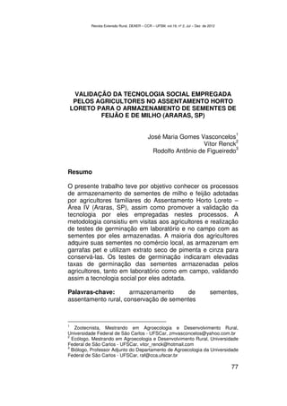 Revista Extensão Rural, DEAER – CCR – UFSM, vol.19, nº 2, Jul – Dez de 2012




     VALIDAÇÃO DA TECNOLOGIA SOCIAL EMPREGADA
     PELOS AGRICULTORES NO ASSENTAMENTO HORTO
    LORETO PARA O ARMAZENAMENTO DE SEMENTES DE
            FEIJÃO E DE MILHO (ARARAS, SP)

                                                                                          1
                                            José Maria Gomes Vasconcelos
                                                                           2
                                                                Vítor Renck
                                                                           3
                                              Rodolfo Antônio de Figueiredo


Resumo

O presente trabalho teve por objetivo conhecer os processos
de armazenamento de sementes de milho e feijão adotadas
por agricultores familiares do Assentamento Horto Loreto –
Área IV (Araras, SP), assim como promover a validação da
tecnologia por eles empregadas nestes processos. A
metodologia consistiu em visitas aos agricultores e realização
de testes de germinação em laboratório e no campo com as
sementes por eles armazenadas. A maioria dos agricultores
adquire suas sementes no comércio local, as armazenam em
garrafas pet e utilizam extrato seco de pimenta e cinza para
conservá-las. Os testes de germinação indicaram elevadas
taxas de germinação das sementes armazenadas pelos
agricultores, tanto em laboratório como em campo, validando
assim a tecnologia social por eles adotada.

Palavras-chave:       armazenamento      de                                       sementes,
assentamento rural, conservação de sementes



1
   Zootecnista, Mestrando em Agroecologia e Desenvolvimento Rural,
Universidade Federal de São Carlos - UFSCar, zmvasconcelos@yahoo.com.br
2
  Ecólogo, Mestrando em Agroecologia e Desenvolvimento Rural, Universidade
Federal de São Carlos - UFSCar, vitor_renck@hotmail.com
3
  Biólogo, Professor Adjunto do Departamento de Agroecologia da Universidade
Federal de São Carlos - UFSCar, raf@cca.ufscar.br

                                                                                        77
 