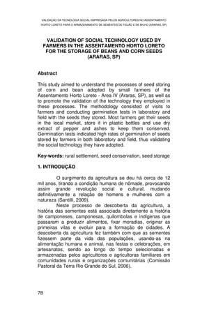 VALIDAÇÃO DA TECNOLOGIA SOCIAL EMPREGADA PELOS AGRICULTORES NO ASSENTAMENTO
 HORTO LORETO PARA O ARMAZENAMENTO DE SEMENTES DE FEIJÃO E DE MILHO (ARARAS, SP)




   VALIDATION OF SOCIAL TECHNOLOGY USED BY
  FARMERS IN THE ASSENTAMENTO HORTO LORETO
   FOR THE STORAGE OF BEANS AND CORN SEEDS
                  (ARARAS, SP)


Abstract

This study aimed to understand the processes of seed storing
of corn and bean adopted by small farmers of the
Assentamento Horto Loreto - Area IV (Araras, SP), as well as
to promote the validation of the technology they employed in
these processes. The methodology consisted of visits to
farmers and conducting germination tests in laboratory and
field with the seeds they stored. Most farmers get their seeds
in the local market, store it in plastic bottles and use dry
extract of pepper and ashes to keep them conserved.
Germination tests indicated high rates of germination of seeds
stored by farmers in both laboratory and field, thus validating
the social technology they have adopted.

Key-words: rural settlement, seed conservation, seed storage

1. INTRODUÇÃO

          O surgimento da agricultura se deu há cerca de 12
mil anos, tirando a condição humana de nômade, provocando
assim grande revolução social e cultural, mudando
definitivamente a relação de homens e mulheres com a
natureza (Santilli, 2009).
          Neste processo de descoberta da agricultura, a
história das sementes está associada diretamente a história
de camponeses, camponesas, quilombolas e indígenas que
passaram a produzir alimentos, fixar moradias, originar as
primeiras vilas e evoluir para a formação de cidades. A
descoberta da agricultura fez também com que as sementes
fizessem parte da vida das populações, usando-as na
alimentação humana e animal, nas festas e celebrações, em
artesanatos, sendo ao longo do tempo selecionadas e
armazenadas pelos agricultores e agricultoras familiares em
comunidades rurais e organizações comunitárias (Comissão
Pastoral da Terra Rio Grande do Sul, 2006).




78
 