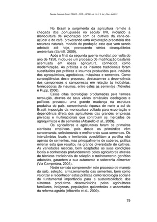 Revista Extensão Rural, DEAER – CCR – UFSM, vol.19, nº 2, Jul – Dez de 2012




          No Brasil o surgimento da agricultura remete à
chegada dos portugueses no século XVI, iniciando a
monocultura de exportação com os cultivos da cana-de-
açúcar e do café, provocando uma exploração predatória dos
recursos naturais, modelo de produção este que vem sendo
adotado até hoje, provocando sérios desequilíbrios
ambientais (Santilli, 2009).
          Após o final da segunda guerra mundial, por volta do
ano de 1950, iniciou-se um processo de modificação bastante
acentuada em nossa agricultura, conhecida como
modernização. As práticas e os insumos tradicionais foram
substituídos por práticas e insumos produzidos pela indústria
dos agroquímicos, agrotóxicos, máquinas e sementes. Como
conseqüências deste processo, destacam-se a dependência
dos camponeses e camponesas em relação às indústrias,
fornecedoras de insumos, entre estes as sementes (Meireles
e Rupp, 2006).
          Essas ditas tecnologias proclamadas pela famosa
revolução, através de seus vários tentáculos ideológicos e
políticos provocou uma grande mudança na estrutura
produtiva do país, concentrando riqueza de norte a sul do
Brasil, imposição da monocultura voltada para exportação e
dependência direta dos agricultores das grandes empresas
privadas e multinacionais que controlam os mercados de
agroquímicos e de sementes (Albarello et al., 2009).
          Os agricultores e agricultoras foram os primeiros
cientistas empíricos, pois desde os primórdios vêm
conservando, selecionando e melhorando suas sementes. Os
intercâmbios locais e territoriais possibilitam a partilha não
apenas de sementes, mas principalmente de saberes, prática
milenar esta que resultou na grande diversidade de cultivos.
As variedades rústicas, bem adaptadas as suas condições
locais e conhecidas profundamente pelos agricultores através
de técnicas tradicionais de seleção e melhoramento genético
adotadas, garantem a sua autonomia e soberania alimentar
(Via Campesina, 2003).
          Neste sentido compreender este processo de manejo
do solo, seleção, armazenamento das sementes, bem como
valorizar e reconhecer estas práticas como tecnologia social é
de fundamental importância para a sustentabilidade dos
sistemas produtivos desenvolvidos pelos agricultores
familiares, indígenas, populações quilombolas e assentados
da reforma agrária (Albarello et al., 2009).

                                                                                      79
 
