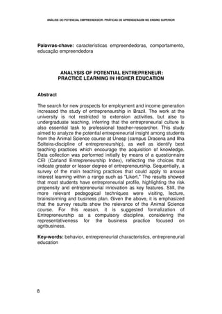 ANÁLISE DO POTENCIAL EMPREENDEDOR: PRÁTICAS DE APRENDIZAGEM NO ENSINO SUPERIOR




Palavras-chave: características empreendedoras, comportamento,
educação empreendedora



            ANALYSIS OF POTENTIAL ENTREPRENEUR:
           PRACTICE LEARNING IN HIGHER EDUCATION


Abstract

The search for new prospects for employment and income generation
increased the study of entrepreneurship in Brazil. The work at the
university is not restricted to extension activities, but also to
undergraduate teaching, inferring that the entrepreneurial culture is
also essential task to professional teacher-researcher. This study
aimed to analyze the potential entrepreneurial insight among students
from the Animal Science course at Unesp (campus Dracena and Ilha
Solteira-discipline of entrepreneurship), as well as identify best
teaching practices which encourage the acquisition of knowledge.
Data collection was performed initially by means of a questionnaire
CEI (Carland Entrepreneurship Index), reflecting the choices that
indicate greater or lesser degree of entrepreneurship. Sequentially, a
survey of the main teaching practices that could apply to arouse
interest learning within a range such as "Likert." The results showed
that most students have entrepreneurial profile, highlighting the risk
propensity and entrepreneurial innovation as key features. Still, the
more relevant pedagogical techniques were visiting, lecture,
brainstorming and business plan. Given the above, it is emphasized
that the survey results show the relevance of the Animal Science
course. For this reason, it is suggested formalization of
Entrepreneurship as a compulsory discipline, considering the
representativeness for the business practice focused on
agribusiness.

Key-words: behavior, entrepreneurial characteristics, entrepreneurial
education




8
 