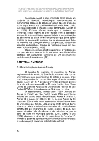 VALIDAÇÃO DA TECNOLOGIA SOCIAL EMPREGADA PELOS AGRICULTORES NO ASSENTAMENTO
 HORTO LORETO PARA O ARMAZENAMENTO DE SEMENTES DE FEIJÃO E DE MILHO (ARARAS, SP)




          Tecnologia social é aqui entendida como sendo um
conjunto de técnicas, metodologias transformadoras e
instrumentos capazes de solucionar algum tipo de problema
social e que atenda aos quesitos de simplicidade, baixo custo,
fácil reaplicabilidade e impacto social comprovado (Júnior et
al., 2004). Pode-se afirmar ainda que a essência da
tecnologia social legitima-se pelo diálogo com a sociedade
através de suas entidades representativas e na observação
de seu modo de ação, como um princípio que pode definir
práticas de intervenção territorial que se destacam pelo êxito
na melhoria nas condições de vida das pessoas, construindo
soluções participativas, ligadas às realidades locais em que
forem aplicadas (Horta, 2006).
          O presente estudo objetivou promover a validação do
processo de armazenamento de sementes de milho e feijão
adotadas por agricultores familiares de um assentamento
rural do município de Araras (SP).

2. MATERIAL E MÉTODOS

2.1 Caracterização da Área de Estudo

         O trabalho foi realizado no município de Araras,
região central do estado de São Paulo, caracterizada por ser
um importante polo agroindustrial do estado e do país, onde
predomina plantios de commodities, especialmente, cana-de-
açúcar (CATI, 2012). A pesquisa teve dois principais pontos
de apoio: o Assentamento Horto Florestal Loreto - área IV e o
Centro de Ciências Agrárias da Universidade Federal de São
Carlos (UFSCar), distando cerca de 10 km um do outro.
         O assentamento, tutelado pelo ITESP (Instituto de
Terras do Estado de São Paulo) desde 1985, encontra-se
dividido em quatro áreas denominadas: Araras I, Araras II,
Araras III e Araras IV (ITESP, 2011). A área Araras IV foi
criada em 2004 e nela foram assentadas 30 famílias em lotes
de um hectare por família. Esta área faz limite com um bairro
urbano da cidade e as famílias assentadas são principalmente
constituídas por migrantes de outras regiões do país, que
vieram atraídos pela alta demanda de mão-de-obra para o
corte de cana no município (Lopes, 2010). Gitahy e Lira
(2007) chamam a Área IV de assentamento “rururbano”,
formado a partir de alguns produtores de mudas de hortaliças
e verduras que já haviam se estabelecido no local.



80
 