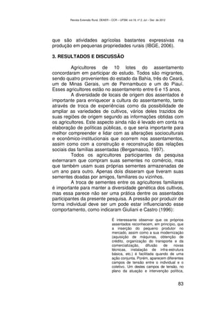 Revista Extensão Rural, DEAER – CCR – UFSM, vol.19, nº 2, Jul – Dez de 2012




que são atividades agrícolas bastantes expressivas na
produção em pequenas propriedades rurais (IBGE, 2006).

3. RESULTADOS E DISCUSSÃO

         Agricultores de 10 lotes do assentamento
concordaram em participar do estudo. Todos são migrantes,
sendo quatro provenientes do estado da Bahia, três do Ceará,
um de Minas Gerais, um de Pernambuco e um do Piauí.
Esses agricultores estão no assentamento entre 6 e 15 anos.
         A diversidade de locais de origem dos assentados é
importante para enriquecer a cultura do assentamento, tanto
através de troca de experiências como da possibilidade de
ampliar as variedades de cultivos, vários deles trazidos de
suas regiões de origem segundo as informações obtidas com
os agricultores. Este aspecto ainda não é levado em conta na
elaboração de políticas públicas, o que seria importante para
melhor compreender e lidar com as alterações socioculturais
e econômico-institucionais que ocorrem nos assentamentos,
assim como com a construção e reconstrução das relações
sociais das famílias assentadas (Bergamasco, 1997).
         Todos os agricultores participantes da pesquisa
externaram que compram suas sementes no comércio, mas
que também usam suas próprias sementes armazenadas de
um ano para outro. Apenas dois disseram que tiveram suas
sementes doadas por amigos, familiares ou vizinhos.
         A troca de sementes entre os agricultores familiares
é importante para manter a diversidade genética dos cultivos,
mas essa parece não ser uma prática dentre os assentados
participantes da presente pesquisa. A pressão por produzir de
forma individual deve ser um pode estar influenciando esse
comportamento, como indicaram Giuliani e Castro (1996):

                                        É interessante observar que os próprios
                                        assentados reconhecem, em princípio, que
                                        a inserção do pequeno produtor no
                                        mercado, assim como a sua modernização
                                        (aquisição de máquinas, obtenção de
                                        crédito, organização do transporte e da
                                        comercialização,     difusão   de   novas
                                        técnicas, instalação de infra-estrutura
                                        básica, etc.) é facilitada quando de uma
                                        ação conjunta. Porém, aparecem diferentes
                                        campos de tensão entre o individual e o
                                        coletivo. Um destes campos de tensão, no
                                        plano da atuação e intervenção política,


                                                                                      83
 