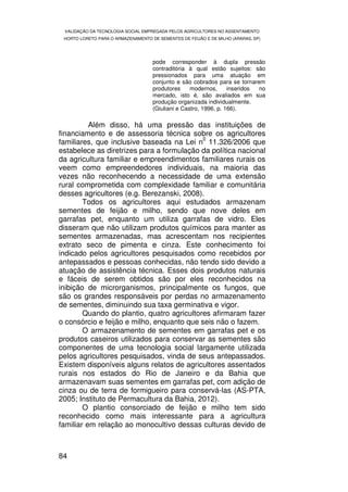 VALIDAÇÃO DA TECNOLOGIA SOCIAL EMPREGADA PELOS AGRICULTORES NO ASSENTAMENTO
 HORTO LORETO PARA O ARMAZENAMENTO DE SEMENTES DE FEIJÃO E DE MILHO (ARARAS, SP)




                                    pode corresponder à dupla pressão
                                    contraditória à qual estão sujeitos: são
                                    pressionados para uma atuação em
                                    conjunto e são cobrados para se tornarem
                                    produtores     modernos,      inseridos no
                                    mercado, isto é, são avaliados em sua
                                    produção organizada individualmente.
                                    (Giuliani e Castro, 1996, p. 166).

          Além disso, há uma pressão das instituições de
financiamento e de assessoria técnica sobre os agricultores
                                            0
familiares, que inclusive baseada na Lei n 11.326/2006 que
estabelece as diretrizes para a formulação da política nacional
da agricultura familiar e empreendimentos familiares rurais os
veem como empreendedores individuais, na maioria das
vezes não reconhecendo a necessidade de uma extensão
rural comprometida com complexidade familiar e comunitária
desses agricultores (e.g. Berezanski, 2008).
        Todos os agricultores aqui estudados armazenam
sementes de feijão e milho, sendo que nove deles em
garrafas pet, enquanto um utiliza garrafas de vidro. Eles
disseram que não utilizam produtos químicos para manter as
sementes armazenadas, mas acrescentam nos recipientes
extrato seco de pimenta e cinza. Este conhecimento foi
indicado pelos agricultores pesquisados como recebidos por
antepassados e pessoas conhecidas, não tendo sido devido a
atuação de assistência técnica. Esses dois produtos naturais
e fáceis de serem obtidos são por eles reconhecidos na
inibição de microrganismos, principalmente os fungos, que
são os grandes responsáveis por perdas no armazenamento
de sementes, diminuindo sua taxa germinativa e vigor.
        Quando do plantio, quatro agricultores afirmaram fazer
o consórcio e feijão e milho, enquanto que seis não o fazem.
        O armazenamento de sementes em garrafas pet e os
produtos caseiros utilizados para conservar as sementes são
componentes de uma tecnologia social largamente utilizada
pelos agricultores pesquisados, vinda de seus antepassados.
Existem disponíveis alguns relatos de agricultores assentados
rurais nos estados do Rio de Janeiro e da Bahia que
armazenavam suas sementes em garrafas pet, com adição de
cinza ou de terra de formigueiro para conservá-las (AS-PTA,
2005; Instituto de Permacultura da Bahia, 2012).
        O plantio consorciado de feijão e milho tem sido
reconhecido como mais interessante para a agricultura
familiar em relação ao monocultivo dessas culturas devido de



84
 