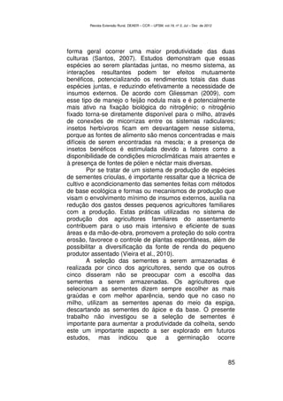 Revista Extensão Rural, DEAER – CCR – UFSM, vol.19, nº 2, Jul – Dez de 2012




forma geral ocorrer uma maior produtividade das duas
culturas (Santos, 2007). Estudos demonstram que essas
espécies ao serem plantadas juntas, no mesmo sistema, as
interações resultantes podem ter efeitos mutuamente
benéficos, potencializando os rendimentos totais das duas
espécies juntas, e reduzindo efetivamente a necessidade de
insumos externos. De acordo com Gliessman (2009), com
esse tipo de manejo o feijão nodula mais e é potencialmente
mais ativo na fixação biológica do nitrogênio; o nitrogênio
fixado torna-se diretamente disponível para o milho, através
de conexões de micorrizas entre os sistemas radiculares;
insetos herbívoros ficam em desvantagem nesse sistema,
porque as fontes de alimento são menos concentradas e mais
difíceis de serem encontradas na mescla; e a presença de
insetos benéficos é estimulada devido a fatores como a
disponibilidade de condições microclimáticas mais atraentes e
à presença de fontes de pólen e néctar mais diversas.
        Por se tratar de um sistema de produção de espécies
de sementes crioulas, é importante ressaltar que a técnica de
cultivo e acondicionamento das sementes feitas com métodos
de base ecológica e formas ou mecanismos de produção que
visam o envolvimento mínimo de insumos externos, auxilia na
redução dos gastos desses pequenos agricultores familiares
com a produção. Estas práticas utilizadas no sistema de
produção dos agricultores familiares do assentamento
contribuem para o uso mais intensivo e eficiente de suas
áreas e da mão-de-obra, promovem a proteção do solo contra
erosão, favorece o controle de plantas espontâneas, além de
possibilitar a diversificação da fonte de renda do pequeno
produtor assentado (Vieira et al., 2010).
        A seleção das sementes a serem armazenadas é
realizada por cinco dos agricultores, sendo que os outros
cinco disseram não se preocupar com a escolha das
sementes a serem armazenadas. Os agricultores que
selecionam as sementes dizem sempre escolher as mais
graúdas e com melhor aparência, sendo que no caso no
milho, utilizam as sementes apenas do meio da espiga,
descartando as sementes do ápice e da base. O presente
trabalho não investigou se a seleção de sementes é
importante para aumentar a produtividade da colheita, sendo
este um importante aspecto a ser explorado em futuros
estudos, mas indicou que a germinação ocorre



                                                                                      85
 