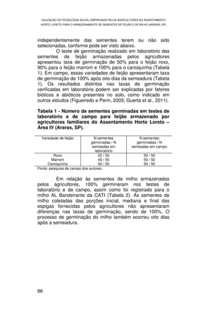 VALIDAÇÃO DA TECNOLOGIA SOCIAL EMPREGADA PELOS AGRICULTORES NO ASSENTAMENTO
 HORTO LORETO PARA O ARMAZENAMENTO DE SEMENTES DE FEIJÃO E DE MILHO (ARARAS, SP)




independentemente das sementes terem ou não sido
selecionadas, conforme pode ser visto abaixo.
         O teste de germinação realizado em laboratório das
sementes de feijão armazenadas pelos agricultores
apresentou taxa de germinação de 50% para o feijão roxo,
90% para o feijão marrom e 100% para o carioquinha (Tabela
1). Em campo, essas variedades de feijão apresentaram taxa
de germinação de 100% após oito dias da semeadura (Tabela
1). Os resultados distintos nas taxas de germinação
verificadas em laboratório podem ser explicadas por fatores
bióticos e abióticos presentes no solo, como indicado em
outros estudos (Figueiredo e Perin, 2005; Guerta et al., 2011).

Tabela 1 - Número de sementes germinadas em testes de
laboratório e de campo para feijão armazenado por
agricultores familiares do Assentamento Horto Loreto –
Área IV (Araras, SP).

  Variedade de feijão           N sementes                   N sementes
                              germinadas / N                germinadas / N
                              semeadas em                 semeadas em campo
                                laboratório
         Roxo                     25 / 50                        50 / 50
        Marrom                    45 / 50                        50 / 50
      Carioquinha                 50 / 50                        50 / 50
Fonte: pesquisa de campo dos autores.

         Em relação às sementes de milho armazenadas
pelos agricultores, 100% germinaram nos testes de
laboratório e de campo, assim como foi registrado para o
milho AL Bandeirante da CATI (Tabela 2). As sementes de
milho coletadas das porções inicial, mediana e final das
espigas fornecidas pelos agricultores não apresentaram
diferenças nas taxas de germinação, sendo de 100%. O
processo de germinação do milho também ocorreu oito dias
após a semeadura.




86
 