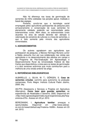 VALIDAÇÃO DA TECNOLOGIA SOCIAL EMPREGADA PELOS AGRICULTORES NO ASSENTAMENTO
 HORTO LORETO PARA O ARMAZENAMENTO DE SEMENTES DE FEIJÃO E DE MILHO (ARARAS, SP)




         Não há diferença nas taxas de germinação de
sementes de milho coletadas nas porções apical, mediada e
basal das espigas.
         Portanto, conclui-se que a tecnologia social
empregada pelos agricultores participantes da pesquisa para
armazenamento e conservação de suas sementes foi
plenamente validada, podendo ser recomendada pelos
extensionistas rurais. Além disso, os extensionistas rurais
atuantes na área de estudo deverão dar atenção à
valorização do consórcio de culturas e a troca de sementes, o
que é feito somente pela minoria dos agricultores
entrevistados.

5. AGRADECIMENTOS

         Os autores agradecem aos agricultores que
participaram da pesquisa, a Marcos Henrique Muriano Junior
e Nádia Jarouche Aun por sua colaboração nas visitas aos
agricultores e no desenvolvimento dos plantios em campo e
ao Programa de Pós-Graduação em Agroecologia e
Desenvolvimento Rural da Universidade Federal de São
Carlos que disponibilizou a área para os testes de germinação
e a dois revisores anônimos que muito contribuíram para a
melhoria de uma versão anterior do artigo.

6. REFERÊNCIAS BIBLIOGRÁFICAS

ALBARELLO, J.; SILVA, M. T.; GÖRGEN, S. Casa de
sementes crioulas: caminho para autonomia na produção
camponesa. Porto Alegre: Instituto Cultural Padre Jósimo,
2009. 34p.

AS-PTA (Assessoria e Serviços a Projetos em Agricultura
Alternativa). Como fazer para guardar sementes: as
experiências de Alcebíades e Severino. 2005. Disponível em
<http://www.agroecologiaemrede.org.br/experiencias.php?exp
eriencia=276>. Acesso em 20 jul. 2012.

BEREZANSKI, I. Agricultura familiar: ameaças e
oportunidades.    Disponível     em     <http://www.sebrae-
sc.com.br/newart/default.asp?materia=16289>. Acesso em 23
set. 2012.




88
 